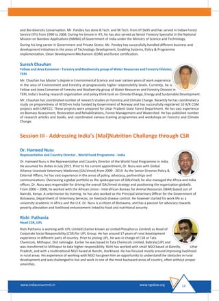 and Bio-diversity Conservation. Mr. Pandey has done B.Tech. and M.Tech. from IIT Delhi and has served in Indian Forest
Service (IFS) from 1990 to 2008. During his tenure in IFS, he has also served as Senior Forestry Specialist in the National
Mission on Bamboo Applications (NMBA) of Government of India under the Ministry of Science and Technology.
During his long career in Government and Private Sector, Mr. Pandey has successfully handled diﬀerent business and
development initiatives in the areas of Technology Development, Enabling Systems, Policy & Programme
implementation, Clean Development Mechanism (CDM) and forest certiﬁcation.
Suresh Chauhan
Fellow and Area Convener - Forestry and Biodiversity group of Water Resources and Forestry Division,
TERI
Mr. Chauhan has Master’s degree in Environmental Science and over sixteen years of work experience
in the area of Environment and Forestry at progressively higher responsibility levels. Currently, he is
Fellow and Area Convener of Forestry and Biodiversity group of Water Resources and Forestry Division in
TERI, India’s leading research organisation and policy think tank on Climate Change, Energy and Sustainable Development.
Mr. Chauhan has coordinated number of research studies on Forestry and Climate Change. Recently he has coordinated a
study on preparedness of REDD+in India funded by Government of Norway and has successfully registered 10 A/R CDM
projects with UNFCCC. These projects were prepared for Uttar Pradesh State Forest Department. He has vast experience
on Biomass Assessment, Restoration and Rehabilitations, Forest Management and Watershed. He has published number
of research articles and books; and coordinated various training programmes and workshops on Forestry and Climate
Change.
Session III - Addressing India’s [Mal]Nutrition Challenge through CSR
Dr. Hameed Nuru
Representative and Country Director , World Food Programme - India
Dr. Hameed Nuru is the Representative and Country Director of the World Food Programme in India.
He assumed his duties in July 2015. Prior to his current appointment, Dr. Nuru was with Global
Alliance Livestock Veterinary Medicines (GALVmed) from 2009 - 2014. As the Senior Director Policy &
External Aﬀairs, he has vast experience in the areas of policy, advocacy, partnerships and
communications. Overseeing a global portfolio as the spokesperson of GALVmed, he also managed the Africa and India
oﬃces. Dr. Nuru was responsible for driving the overall GALVmed strategy and positioning the organization globally.
From 2006 – 2008, he worked with the African Union - Interafrican Bureau for Animal Resources (IBAR) based out of
Nairobi, Kenya. A veterinarian by training, he has also worked as the Principal Veterinary Oﬃcer for the Government of
Botswana, Department of Veterinary Services, on livestock disease control. He however started his work life as a
university academic in Africa and the U.K. Dr. Nuru is a citizen of Botswana, and has a passion for advocacy towards
poverty alleviation and livelihood enhancement linked to food and nutritional security.
Rishi Pathania
Head CSR, UPL
Rishi Pathania is working with UPL Limited (Earlier known as United Phosphorus Limited) as Head of
Corporate Social Responsibility (CSR) for UPL Group. He has around 17 years of rural development
experience in diﬀerent parts of country. Prior to joining UPL, he was in charge of CSR at Tata
Chemicals, Mithapur, Dist Jamnagar. Earlier he was based in Tata Chemicals Limited, Babrala (UP) and
was transferred to Mithapur to take higher responsibility. Rishi has worked with small NGO based at Bareilly, Uttar
Pradesh, and with a multinational NGO based at Ranchi, Jharkhand. He has focused mostly around improving livelihood
in rural areas. His experience of working with NGO has given him an opportunity to understand the obstacles in rural
development and was challenged to live and work in one of the most backward areas of country, often without proper
amenities.
14www.indiacsrsummit.in www.ngobox.org
 