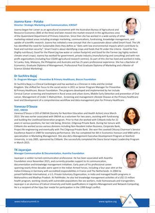 Joanna Kane - Potaka
Director- Strategic Marketing and Communication, ICRISAT
Joanna began her career as an agricultural economist with the Australian Bureau of Agricultural and
Resource Economics (BAE at the time) and later moved into market research in the agribusiness area
of the Queensland Department of Primary Industries. Since then she has worked in a wide variety of other
marketing-related areas including strategic marketing, communications, fundraising, knowledge management, and
uptake of scientiﬁc research. Joanna has initiated a new concept that she is passionate about called Smart Food. The UN
has identiﬁed the need for Sustainable Diets they deﬁne as “diets with low environmental impacts which contribute to
food and nutrition security”. Smart Food is about identifying crops and foods that ﬁt under the criteria - Good for You
(highly nutritious), Good for the Planet (eg low water or carbon footprint) and Good for the Farmer (eg highly resilient
climate smart crops). Joanna has worked for government, private industry (manufacturing and consulting) and with non
proﬁt organizations (including four CGIAR agricultural research centres). As part of this she has lived and worked in India,
Sri Lanka, Italy, Malaysia, the Philippines and Australia and has 25 years professional experience. She has a Bachelor of
Economics, Graduate Diploma of Management, Professional Post Graduate Diploma of Marketing and a Master of
Science (Global Marketing) .
Dr Suchitra Bajaj
Sr. Program Manager – Preventive & Primary Healthcare, Biocon Foundation
Dr Suchitra Bajaj is a Clinical Cardiologist and has worked as a Clinician in India and the United
Kingdom. She shifted her focus to the social sector in 2011 as Senior Program Manager for Preventive
& Primary Healthcare, Biocon Foundation. The programs developed and implemented by her include
Cervical Cancer screening and treatment in Rural areas and urban slums, Mobile Early Detection and prevention of Oral
cancer, Management of Under 5 Malnutrition , Screening and management Lifestyle Disease at the Primary healthcare
level and Development of a comprehensive workﬂow and data management plan for Primary Healthcare.
Vanesaa D'Souza
CEO , SNEHA
Vanessa D’Souza is CEO of SNEHA (Society for Nutrition Education and Health Action) since March
2013. She was earlier associated with SNEHA as a volunteer for two years, assisting with fundraising
and building the Livelihood Generation program. Prior to that she worked with Citibank India for 21
years in various positions, her last role being, Director, Citigroup Private Bank. During her tenure with
Citibank she worked across various divisions including Non-Resident Indian Business, Corporate Bank,
Project Re-engineering and eventually with The Citigroup Private Bank. She won the coveted Citicorp Chairman’s Service
Excellence Award in 1989 for exemplary performance. She has completed her BA in Economics honours and MBA with a
specialization in Marketing Management. She also did a Management Executive Development Program at Stanford
University, in July 2005, sponsored by Citibank. She successfully completed the Dasra Social Impact Leadership Program
in March 2015.
TK Jayarajan
Manager Communication & Documentation, Avantha Foundation
Jayarajan is soldier-turned-communication professional. He has been associated with Avantha
Foundation since November 2015, and currently provides support to its communication,
documentation and knowledge management initiatives. Early years of his professional career
spanning nearly three decades were spent in the Indian Armed Forces, including a four year stint at the
Indian Embassy in Germany with accredited responsibilities in France and The Netherlands. In 2004 he
joined Pathﬁnder International, a U.S. Private Voluntary Organization, in India and managed health programs in
Maharashtra and Madhya Pradesh. At Pathﬁnder, he also led knowledge management activities of a US$ 15 million
health program, working closely with vulnerable populations like sex workers, male homosexuals and transgenders.
Jayarajan is an alumnus of Calicut University and holds qualiﬁcations in Logistics Management and Network Computing.
He is a recipient of the Vijay Star medal for participation in the 1999 Kargil conﬂict.
15www.indiacsrsummit.in www.ngobox.org
 