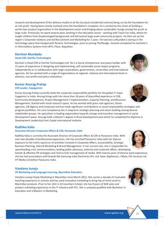 research and development of the delivery model at all the Gurukuls (residential centres) being run by the foundation for
at-risk youth. Having been closely involved since the foundation's inception, he is excited by the vision of building a
world-class product organization in the development sector and bringing about sustainable change among the youth at
large scale. Previously, he spent several years working in the education sector - working with Teach For India, where he
taught children from disadvantaged backgrounds and led several large-scale community projects. He then set up the
region’s Corporate relations and led Recruitment and Marketing for 2 years. He had also cofounded a startup in the
technology space that merged with Reverie Technologies, prior to joining The/Nudge. Santosh completed his bachelor’s
in Informations Systems from BITS, Pilani, Rajasthan.
Darshan Mundada
Head-CSR, Sterlite Technologies
Darshan is Head-CSR at Sterlite Technologies Ltd. He is a Social entrepreneur and peace builder with
15 years of experience in designing and implementing, self-sustainable social impact programs,
independently or in collaboration with large corporations, governments, universities and international
agencies. He has worked with a range of organizations at regional, national and international levels in
advisory, non-proﬁt and policy institutions.
Kumar Anurag Pratap
CSR Leader, Capegemini
Kumar Anurag Pratap currently leads the corporate responsibility portfolio for the global IT major
Capgemini in India. Anurag brings with him more than 18 years of diversiﬁed experience in CSR,
Community Development, Project Management / Implementation, Capacity Planning, and Resource
Management. Started with social research space, he has worked with grass root agencies, Donor
agencies, UN Agency and Corporate and has made signiﬁcant contributions to social responsibility strategies and
program portfolios. His core competency lies in long term strategic planning and vision building among diverse
stakeholder groups. He specializes in leading organisation towards change and transition management in social
development space. Anurag holds a Master's degree in Rural Development post which he completed his Diploma in
Development Leadership from Coady International Institute.
Radhika Kalia
Associate Director-Corporate Aﬀairs & CSR, Panasonic India
Radhika Kalia is currently the Associate Director of Corporate Aﬀairs & CSR at Panasonic India. With
over two decades of professional experience, she has enriched Panasonic India with her diverse
exposure to the entire spectrum of activities involved in Corporate Aﬀairs, Sustainability, Strategic
Business Planning, Sales & Marketing & Brand Management. In her current role, she is responsible for
spearheading crisis communications, leading public advocacy, external and corporate aﬀairs, developing
holistic & eﬀective PR strategies and 'End to End' management of media. With twenty years of diverse work experience,
she has had associations with brands like Samsung India Electronics Pvt. Ltd, Haier Appliances, I-Mate, EXL Services Ltd,
HT Media Ltd before Panasonic India.
Vandana Juneja
VP Marketing and Language Learning, Macmillan Education
Vandana Juneja heads Marketing in Macmillan since March 2012. She carries a decade of invaluable
teaching experience in schools and has used innovative marketing to bring top of mind recall to
Macmillan products. Prior to her stint in St Columba’s School, she has 8 years of B2B sales and
product marketing experience in the IT industry with PCL. She is uniquely qualiﬁed with Bachelors in
Education and a Masters in Marketing.
17www.indiacsrsummit.in www.ngobox.org
 