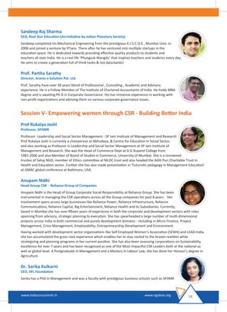 Sandeep Raj Sharma
CEO, Real Star Education (An Initiative by Indian Planetary Society)
Sandeep completed his Mechanical Engineering from the prestigious K.J.S.C.O.E., Mumbai Univ. in
2006 and joined a venture by IITians. There after he has ventured into multiple startups in the
education space. He is dedicated towards providing eﬀective quality products to students and
teachers all over India. He is a real life ‘Phungsuk Wangdu’ that inspires teachers and students every day.
He aims to create a generation full of think tanks & not data banks!
Prof. Partha Sarathy
Director, itransz e Solution Pvt. Ltd.
Prof. Sarathy have over 30 years blend of Professional , Consulting , Academic and Advisory
experience. He is a Fellow Member of The Institute of Chartered Accountants of India. He holds MBA
degree and is awaiting Ph.D in Corporate Governance. His has immense experience in working with
non-proﬁt organizations and advising them on various corporate governance issues.
Session V- Empowering women through CSR - Building Better India
Prof Rukaiya Joshi
Professor, SPJIMR
Professor -Leadership and Social Sector Management - SP Jain Institute of Management and Research
Prof Rukaiya Joshi is currently a chairperson at Abhudaya, & Centre for Education in Social Sector,
and also working as Professor in Leadership and Social Sector Management at SP Jain Institute of
Management and Research. She was the Head of Commerce Dept at D.G Ruparel College from
1981-2006 and also Member of Board of Studies in Commerce, University of Mumbai. She is a renowned
trustee of Sahaj NGO, member of Ethics committee at MLDC trust and also headed the Aditi Puri Chartiable Trust in
Health and Education sector. Further she has also made presentation in ‘Futuristic pedagogy in Management Education’
at GMAC global conference at Baltimore, USA.
Anupam Nidhi
Head-Group CSR - Reliance Group of Companies
Anupam Nidhi is the Head of Group Corporate Social Responsibility at Reliance Group. She has been
instrumental in managing the CSR operations across all the Group companies for past 8 years. Her
involvement spans across large businesses like Reliance Power, Reliance Infrastructure, Reliance
Communications, Reliance Capital, Big Entertainment, Reliance Health and its Subsidiaries. Currently,
based in Mumbai she has over ﬁfteen years of experience in both the corporate and development sectors with roles
spanning from advisory, strategic planning to execution. She has spearheaded a large number of multi-dimensional
projects across India in both commercial and purely development domains - including in Micro Finance, Project
Management, Crisis Management, Employability, Entrepreneurship Development and Environment.
Having worked with development sector organizations like Self Employed Women’s Association (SEWA) and LEAD-India,
she has accumulated the grass-root experience which enables her to stay rooted to the brazen realities while
strategizing and planning programs in her current position. She has also been assessing corporations on Sustainability
excellence for over 7 years and has been recognized as one of the Most Impactful CSR Leaders both at the national as
well as global level. A Postgraduate in Management and a Masters in Labour Law, she has done her Honour’s degree in
Agriculture.
Dr. Sarika Kulkarni
CEO, IIFL Foundation
Sarika has a PhD in Management and was a faculty with prestigious business schools such as SPJIMR
18www.indiacsrsummit.in www.ngobox.org
 