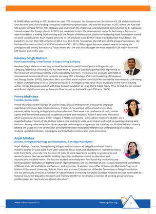 & JBIMS before quitting in 2001 to start her own ITES company. Her company had clients from US, UK and Australia and
soon became one of the leading companies in the transcription space. She sold the business in 2011 when she had over
500 people working for her. Her company was also known for employing rural school drop outs who had to be rigorously
trained to work for foreign clients. In 2011 she made her foray in the development sector by becoming a Trustee on
Raah Foundation a leading NGO working with the Tribals of Maharashtra. Under her leadership Raah Foundation started
an allied social business Raah Impact Ventures to sell products made by the Tribals trained by Raah Foundation. She
joined IIFL to start their CSR activities in 2013. As a CEO of IIFL Foundation, the CSR arm of IIFL group of companies, she
has been the main architect of all CSR initiatives of IIFL. IIFL’s CSR program has won several awards including the
prestigious BSE award, Bureaucracy Today Award etc. She was also adjudged the most impactful CSR leader by World
CSR council earlier this year.
Navdeep Singh Mehram
Head Sustainability, United Spirits- A Diageo Group Company
Navdeep Singh Mehram is working as Head Sustainability with United Spirits- A Diageo Group
Company, based out of Mumbai. He has more than 17 years of successful professional experience in
the Corporate Social Responsibility and Sustainability functions. He is a Science graduate with MBA in
International Business & HR and currently pursuing PhD in Strategic CSR from University of Petroleum
and Energy Studies (UPES), Dehradun. He is a certiﬁed social auditor from Social Accountability International, USA having
in depth understanding of social compliance issues & challenges across value chains especially in the manufacturing
sector. He has previously worked with Essar Group Foundation as Head CSR & Public Policy. Prior to that, he has worked
with British High Commission as Associate Director and as National Expert-CSR with UNIDO.
Prerna Mukharya
Founder, Outline India
Prerna Mukharya is the Founder of Outline India, a social enterprise on a mission to empower
stakeholders to make data driven decisions. It does so, by working at the ground level - a key
element, while focusing on high quality data collection. Their work is at conﬂuence of tech, human
capital and streamlined processes to optimize on time and resources. About 4 years into their work
which comprises of 21 states, 1400+ villages, 77000+ interactions - with a direct reach of 318,000+ and a
magniﬁed indirect reach of 10x, Outline India is now looking to scale up its impact and build a knowledge sharing data
platform. Among other endeavours to incorporate technology in a big way in the social sector, Outline India is currently
piloting the usage of UAVs (drones) for development sector research to improve our understanding of access, by
studying spatial distribution, topography and how that correlates with socio-economics.
Anjali Makhija
Director, Strengthening Village Level Institutions, S M Sehgal Foundation
Anjali Makhija, Director, Strengthening Village Level Institutions at Sehgal Foundation holds a
master’s degree in social work from Delhi School of Social Work and a bachelors in Economics (Hons),
both from Delhi University. She has over 23 years of work experience working on governance and
women’s issues. She has worked in building capacities on themes related to education and
reproductive and child health. She has also worked intensively with Panchayati Raj Institutions and
forming women collectives of elected women representatives. She is a member of anti –sexual harassment committees
of Mosaic India Ltd and Marks and Spencer; and a member of advisory committee of University Outreach Program of
Maharishi Dayanand University, Rohtak. She is also a former Chairperson of Gender Committee at Sehgal Foundation.
She has previously served as a member of subcommittee on training for Global Compact Network and was nominated by
National Council of Education Research and Training (NCERT) in 2014 to be a member of working group to review
position paper on “work and vocational education”.
19www.indiacsrsummit.in www.ngobox.org
 