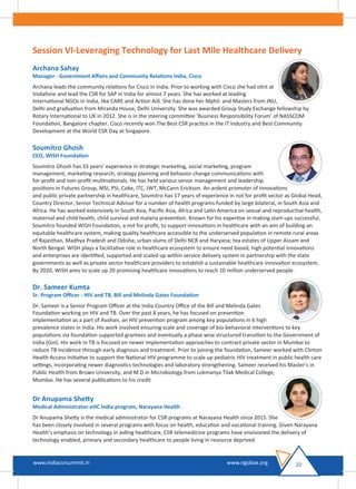 Session VI-Leveraging Technology for Last Mile Healthcare Delivery
Archana Sahay
Manager - Government Aﬀairs and Community Relations India, Cisco
Archana leads the community relations for Cisco in India. Prior to working with Cisco she had stint at
Vodafone and lead the CSR for SAP in India for almost 7 years. She has worked at leading
International NGOs in India, like CARE and Action Aid. She has done her Mphil. and Masters from JNU,
Delhi and graduation from Miranda House, Delhi University. She was awarded Group Study Exchange fellowship by
Rotary International to UK in 2012. She is in the steering committee ‘Business Responsibility Forum’ of NASSCOM
Foundation, Bangalore chapter. Cisco recently won The Best CSR practice in the IT Industry and Best Community
Development at the World CSR Day at Singapore.
Soumitro Ghosh
CEO, WISH Foundation
Soumitro Ghosh has 33 years’ experience in strategic marketing, social marketing, program
management, marketing research, strategy planning and behavior change communications with
for-proﬁt and non-proﬁt multinationals. He has held various senior management and leadership
positions in Futures Group, MSI, PSI, Coke, ITC, JWT, McCann Erickson. An ardent promoter of innovations
and public private partnership in healthcare, Soumitro has 17 years of experience in not for proﬁt sector as Global Head,
Country Director, Senior Technical Advisor for a number of health programs funded by large bilateral, in South Asia and
Africa. He has worked extensively in South Asia, Paciﬁc Asia, Africa and Latin America on sexual and reproductive health,
maternal and child health, child survival and malaria prevention. Known for his expertise in making start-ups successful,
Soumitro founded WISH Foundation, a not for proﬁt, to support innovations in healthcare with an aim of building an
equitable healthcare system, making quality healthcare accessible to the underserved population in remote rural areas
of Rajasthan, Madhya Pradesh and Odisha; urban slums of Delhi NCR and Haryana; tea estates of Upper Assam and
North Bengal. WISH plays a facilitative role in healthcare ecosystem to ensure need based, high potential innovations
and enterprises are identiﬁed, supported and scaled up within service delivery system in partnership with the state
governments as well as private sector healthcare providers to establish a sustainable healthcare innovation ecosystem.
By 2020, WISH aims to scale up 20 promising healthcare innovations to reach 10 million underserved people.
Dr. Sameer Kumta
Sr. Program Oﬃcer - HIV and TB, Bill and Melinda Gates Foundation
Dr. Sameer is a Senior Program Oﬃcer at the India Country Oﬃce of the Bill and Melinda Gates
Foundation working on HIV and TB. Over the past 8 years, he has focused on prevention
implementation as a part of Avahan, an HIV prevention program among key populations in 6 high
prevalence states in India. His work involved ensuring scale and coverage of bio-behavioral interventions to key
populations via foundation supported grantees and eventually a phase wise structured transition to the Government of
India (GoI). His work in TB is focused on newer implementation approaches to contract private sector in Mumbai to
reduce TB incidence through early diagnosis and treatment. Prior to joining the foundation, Sameer worked with Clinton
Health Access Initiative to support the National HIV programme to scale up pediatric HIV treatment in public health care
settings, incorporating newer diagnostics technologies and laboratory strengthening. Sameer received his Master’s in
Public Health from Brown University, and M.D in Microbiology from Lokmanya Tilak Medical College,
Mumbai. He has several publications to his credit
Dr Anupama Shetty
Medical Administrator-eHC India program, Narayana Health
Dr Anupama Shetty is the medical administrator for CSR programs at Narayana Health since 2015. She
has been closely involved in several programs with focus on health, education and vocational training. Given Narayana
Health’s emphasis on technology in aiding healthcare, CSR telemedicine programs have envisioned the delivery of
technology enabled, primary and secondary healthcare to people living in resource deprived
20www.indiacsrsummit.in www.ngobox.org
 