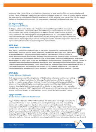 locations of India. Prior to this, as a PhD student in Tata Institute of Social Sciences (TISS), her work revolved around
strategic change in healthcare organizations, accreditation, and safety culture with a focus on complex adaptive systems.
She was granted an Indian Council of Social Science Research (ICSSR) fellowship in the course of her PhD. She is a post
graduate in Hospital administration from TISS and graduated in Medicine from Mysore University in 1995.
Dr. Kalpana Apte
Secretary General, FPA India
Dr. Kalpana Apte is medical doctor with a PG Diploma in Hospital Management from University of
Mumbai and Diploma in Executive Education, Harvard Kennedy, Government School and Boston, USA.
She has recently taken over as Secretary General of FPA India. She has worked for over 25 years in
various positions in FPA India ranging from providing SRH FP services as a Junior Medical Oﬃcer in a FP
clinic to now heading the Association. Her experience includes planning sexual and reproductive health
related services, monitoring quality of services, training various cadres of health care providers in sexual and
reproductive health and related issues and programme implementation.
Mihir Shah
Founder & CEO, UE Lifesciences
Mihir Shah is a med-tech entrepreneur driven by high impact innovation. He is passionate to help
address health disparities aﬀecting billions of people in the developing world. With more than 12 years
of dedicated experience in bringing innovative science from the academia to clinics in the form of
mobile health technologies, Mihir strongly believes in frugal innovation for the many. In 2009, he founded
UE Lifesciences (UELS) in Philadelphia to lead the eﬀort in bringing early detection of breast cancer to geographies
where incidence of breast cancer is rising and where western model of screening is unadaptable. Computer Engineer by
training and a socially-motivated entrepreneur by profession, Mihir is leading a multidisciplinary team of scientists,
clinicians, engineers and entrepreneurs. Under Mihir's leadership, a handful of innovations have reached the clinic. UE
LifeSciences' ﬁrst product, NoTouch BreastScan received US FDA clearance and CE mark as a touch-less and
radiation-free imaging device for breast cancer detection. It is now commercialized in more than 7 countries.
Dhilly Babu
Founder & Director, YOLO Health
Dhilly is an entrepreneur and founding director at YOLO Health, a niche digital health venture building
Health ATM's - intelligent health kiosks for delivering aﬀordable healthcare. Dhilly has previously
founded an analytics company, Beans & Intellect Financial Technologies, which was acquired by Miles
Software in the year 2014. Dhilly has completed his graduation from IIT Bombay. YOLO Health is a
consumer driven digital health venture started with an objective to make healthcare more accessible,
aﬀordable and convenient. YOLO’s ﬂagship Health ATM represents the ﬁrst true integration of tele-health and
personal healthcare. We want to make healthcare smarter, simpler, and within everyone’s access.
Vijay Rasquinha
Director-Business Enablement, Mahiti Infotech
Vijay is the CTO and Director of Mahiti. Mahiti Infotech Pvt. Ltd. Has been providing IT services for the
social sector for the last 13 years. Mahiti has been providing technology which helps in establishing
baseline data enabling programme objectives to be monitored and impact assessed. Technology
Solutions provided by Mahiti have helped enhance programme eﬃciency and generated impact reports.
Mahiti works with unilateral and multilateral agencies, foundations and corporate as a technology knowledge partner.
Vijay has conceptualised products for Mahiti like FeedIn and OurCrop which are being extensively used in South
America, Africa and India. He graduated in Electronics, began a start-up which merged with Mahiti in 2007 to become
the Chief Technology Oﬃcer. He has worked closely with the banking sector in core banking, loyalty management and
redemption platforms. His strong foundation in technology gives Mahiti ground to innovate and explore new ideas and
21www.indiacsrsummit.in www.ngobox.org
 