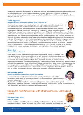 managing the Community Development (CSR) Department which has two core areas Community Development including
participatory engagement through Tata Chemicals Society for Rural Development and Biodiversity & Marine
Conservation ii) facilitating Sustainability aspects – speciﬁcally Social & Environmental Sustainability apart from Disaster
Mitigation at the site level.
Manoj Aggarwal
Head (CSR) Business development and Public Aﬀairs, Cairn India Ltd
Manoj has 30 years of experience in the industry in India and he has been with Cairn India Limited
since 2014. He is currently Head Business development and Public Aﬀairs; responsible for
multifaceted coordination and service operations at the proliﬁc Rajasthan oilﬁelds of the company,
conceptualizing, planning, implementing and monitoring CSR activities; strategic relationship building;
policy advocacy at various industry associations, State Government of Rajasthan and Gujarat; Government of India as
well as community elders and other members of civic society in our operational areas.Mr Manoj also spearheads the
operational facilitation and regulatory compliance management of core operations in our Oil and Gas exploration and
projection activities on one hand and supporting key initiatives such as new business development, land management
and major CSR initiatives on the other, including leading the project to establish over 330 safe drinking water units in
Rajasthan, India-an initiative which is the largest of its kind in the CSR domain. Manoj holds a Bachelors’ Degree in
Mechanical Engineering and an MBA in Management Control Systems from IIM Lucknow. He also holds a Degree of
Masters in Administration & Public Management from University of Paris – Pantheon Sorbonne. He has also been
trained at French National Academy of Administration, Paris and Academy of International Law, Hague.
Rajeev Kher
Founder & Director, Saraplast
Rajeev, a post–Graduate in Management Studies from Symbiosis Pune, founded 3S Shramik in 1999,
and revolutionised the social business model in the portable sanitation and liquid waste management
industry in India. Backed by Avishkaar - India’s premiere social impact venture capital fund, and
ResponAbility - the world’s largest impact fund, 3S also implements the DRDO bio digester treatment
systems for urban, rural and transient populations in India. The Chairman of Portable Sanitation India, Winner of the ﬁrst
ever India Positive award, one of the 50 most Impactful Social Innovators during World CSR Day, 2016, his work has also
been recognized by ex-President Clinton. Numerous Global NGO’s and institutions collaborate with Rajeev on BOP
models and pilots in sanitation innovation. A member of the business delegation to Africa with the Prime Minster of
India, he has also assisted Dr. R A Mashelkar in making the policies and standards for sanitation.
Gokul Venkataraman
Business Development Leader, Owens Corning India, Mumbai.
A professional and seasoned business leader working currently with American Fortune 500
organization Owens Corning. By qualiﬁcation, a Chemical Technologist with Post Graduate Diploma in
Marketing Management.
Mr. Gokul has around 14 years Techno-commercial B2B experience across varied Industrial Segments -
Thermoplastics, Polymers & Composites, Coatings, Specialty Chemicals, and Lubricants & Sealants. He is a Proﬁcient in
Sales Management, New Business Development & Strategic Marketing.
Session VIII- CSR Partnerships with NGOs Experiences, Learning and
Future
Pratyush Kumar Panda
Head CSR, ACC Ltd
Pratyush is a CSR & Sustainability professional with 19 years of experience out of which most of his
time he has worked for CARE and ACC Limited (The leading Cement Company in India). He has done MBA
23www.indiacsrsummit.in www.ngobox.org
 