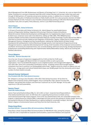 (Rural Management) from XIM, Bhubaneswar and Masters of Sociology from S. V. University. He is also an Aspire Circle
Fellow. Presently he is serving as Corporate Head CSR at ACC Limited, Mumbai and serving a million lives every year
through 32 NGO partners, 07 corporate and personal voluntary services. In addition he is a member of CII National
Committee on Education, CII National Committee on Public Health and CSR. He is also a proactive volunteer of Global
Compact Network of India. Pratyush is very innovative and passionately working on CSR online Monitoring & Impact
Evaluation Tools, Anti corruption, Policy Advocacy, and he is a pro NGO Partnership person.
Adarsh Nayyar
Head - CSR & QMS , Galaxy Surfactants
In 33 years of association with Galaxy Surfactants Ltd., Adarsh Nayyar has spearheaded diverse
domains of Organization Building, Integration & Structuring of: Business Creation & Excellence;
Market & Customer Relationship Development and Management; For Supplementary Import Licenses
& allied issues, Corporate Liaison with Union Ministries; Setting up TQM, QMS, TPM, RBNQA Business
Excellence Models and formation of Quality & Operations Manuals including Technology Transfer Manual from R&D to
Pilot Plant to Commercial Scale; Setting up and Integration of Distribution, Logistics, Supply Chain & Transportation
Management Systems; Packaging Sourcing, Standardization, Labeling, Bar Coding Systems & Global Vendor
Development & Auditing System; Vertical Warehouse Storage Systems; Cost Improvement Programmes & Scrap
Management Systems; Leadership Skills Development & Training; Hindi Translation of Key Corporate Communications,
and Master of Ceremony for Corporate Events; and, Currently Heading: CSR Process Structuring, Strategy Development
& Deployment and Building Relationship with Implementation Bodies/NGOs Before Galaxy, Adarsh was working with
Ranbaxy Laboratories
Tarun Mapara
Head-CSR , Navneet Education Ltd.
Tarun has over 14 years of experience engaging with For-Proﬁt and Not-for-Proﬁt social
organizations. He engages with Board members of corporate entities as well as grassroots
organizations. Tarun has handled CSR programs across 10 global locations and managed CSR budgets of
over USD 2 Mln. Some of his outstanding contributions include - A Spelling contest which brought together
contestants from over 6 countries in an exciting global online ﬁnale - Helpline service for citizens to address civic and
other issues - A mega sports and cultural festival which draws over 50,000 people from the community and an equal
number of school students annually.
Ramesh Kumar Sahijwani
Vice President-CSR, Iﬀco Tokio General Insurance
Mr. Sahijwani is serving as Vice President –CSR at Iﬀco Tokio General Insurance. He has done his
Masters from University of Hull, United Kingdom. Prior to joining Iﬀco Tokio General Insurance Mr.
Sahijwani had worked with Fertilizers and Chemicals Travancore Ltd. As Chief Manager. He has wide
experience in CSR and Sustainability.
Seema Tiwari
Head-CSR, Godrej & Boyce
Seema Tiwari joined Godrej & Boyce Mfg. Co. Ltd in 2011 as Head - Corporate Social Responsibility to
drive Godrej Good & Green vision. As CSR-Head, she is supporting the businesses to initiate various
social and environment high impact programs. Prior to this she started Embarq India, the sustainable transport India
program, at World Resources Institute (WRI), a Washington DC think and do tank working on climate change. Seema has
also worked for Ministry of Urban Development on capacity building for sustainable transport. She holds a
Master's degree in Environmental Science and Policy from the Clark University, USA.
Pooja Garg Khan
Associate Director - Corporate Aﬀairs & Communications, PNB MetLife
Pooja Khan is Head, Corporate Aﬀairs & Communications for PNB MetLife India, joining the company
in July 2013. She is responsible for Corporate Communications, Government Relations and Corporate
24www.indiacsrsummit.in www.ngobox.org
 