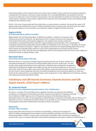 Social Responsibility in India. Pooja has spent much of her career working in India, and she has an extensive experience
in dealing with the inﬂuencer community, media and NGOs. Prior to joining PNB MetLife, she worked for Aviva Life
Insurance for eight years as Vice-President Communications. She was responsible for overall communications including
media relations, employee communications, digital PR and corporate social responsibility. She was also leading the D&I
mandate for the India BU at Aviva.
Earlier in her career, Pooja worked with Coca-Cola India as a communications consultant. She started her career in PR
agencies where she handled clients across IT, FMCG and Lifestyle before moving into the corporate world. She holds a
Post Graduate Diploma in Communications and a Bachelor’s degree in English from Delhi University.
Naghma Mulla
Chief Operating Oﬃcer, EdelGive Foundation
Naghma Mulla, the Chief Operating oﬃcer at EdelGive Foundation, is a Masters in Commerce and a
Chartered Accountant by profession. She spearheads its three verticals-Investments & Programmes,
Fundraising & Partnerships and Employee Engagement. She actively works towards creating and
maintaining a sustainable philanthropy network to support EdelGive investee portfolio. She is responsible for
strategizing and promoting collaborations between diﬀerent stakeholders in the social space i.e, the NGOs, the donors,
corporates and Edelweiss employees. Naghma is also deeply involved with the Capacity Building Model wherein she
works towards sourcing high quality solutions in aid of critical organizational issues being faced by investee
organizations. Prior to this, she had a stint with Bajaj Allianz where she formed part of the core Finance Team. Naghma is
also Board member at Railway Children, India.
Meenakshi Batra
CEO, Charities Aid Foundation (CAF) India
Meenakshi Batra is a seasoned and widely recognized professional with over 24 years' experience in
international development, Corporate Social Responsibility (CSR) and not-for-proﬁt sector. Her skills
include a wide range of development sector approaches, institutional donor programme management,
organizational development, budget and strategic planning. She has extensive experience in the area of
civil society, child and human rights, poverty and vulnerabilities, equity and social exclusion, gender and masculinities.
She has served in various leadership roles with international development and humanitarian agencies in South and
South East Asia. Meenakshi has successfully led large country programmes in India, Afghanistan and Indonesia, working
with leading international development NGOs.
Valedictory and CSR Awards Ceremony: Keynote Sessions and CSR
Impact Awards, Chief Guest’s Address
Sh. Jayakumar Rawal
Minister of Tourism, Employment Guarantee Scheme , Govt. of Maharashtra
Sh. Rawal is a member of the 13th Maharashtra Legislative Assembly. He represents the Sindkheda
Constituency. He belongs to the Bharatiya Janata Party. Rawal was also Member of Legislative Assembly
from Sindkheda in 2009. Rawal was one of the general secretaries of the Bharatiya Janata Party
Maharashtra State unit in 2013. He was appointed as Cabinet Minister in Expansion of Devendra Fadnavis Ministry and
appointed as Tourism, Employment Guarantee Scheme on 8 July 2016. He is Co-ordinator of Youth Forum, All party
Young Legislator Association of Maharashtra Consisting 72 MLA’s of all parties.
Ramraj Pai
President, CRISIL Foundation
Ramraj leads CRISIL Risk & Infrastructure Solutions Limited (CRIS), a wholly-owned subsidiary of
CRISIL Ltd; CRISIL’s Marketing & Communications function and CRISIL Foundation, the CSR arm of CRISIL.
Ramraj joined CRISIL in 1995 as a credit analyst covering agro-commodities, banks and ﬁnancial institutions in
southern India. Later, he moved to Mumbai to head business development and investor relations for CRISIL Ratings. In
25www.indiacsrsummit.in www.ngobox.org
 