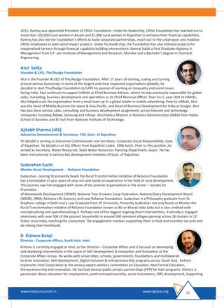 2015, Ramraj was appointed President of CRISIL Foundation. Under his leadership, CRISIL Foundation has reached out to
more than 100,000 rural women in Assam and 81,000 rural women in Rajasthan to enhance their ﬁnancial capabilities.
Ramraj has also led the Foundation’s eﬀorts to build corporate partnerships, reach out to the urban poor and mobilise
CRISIL employees to lead social impact projects. Under his leadership, the Foundation has also initiated projects for
marginalised farmers through ﬁnancial capability building interventions. Ramraj holds a Post Graduate diploma in
Management from S.P. Jain Institute of Management and Research, Mumbai and a Bachelor’s degree in Chemical
Engineering.
Atul Satija
Founder & CEO, The/Nudge Foundation
Atul is the Founder & CEO of The/Nudge Foundation. After 17 years of starting, scaling and turning
around various businesses in some of the largest and most respected organisations globally, he
decided to start The/Nudge Foundation to fulﬁll his passion of working on inequality and social issues
facing India. Atul continues to support InMobi as Chief Business Advisor, where he was previously responsible for global
sales, marketing, business-development and operations as its Chief Revenue Oﬃcer. Over his 5- year stint at InMobi,
Atul helped scale the organisation from a small start-up to a global leader in mobile advertising. Prior to InMobi, Atul
was the Head of Mobile Business for Japan & Asia-Paciﬁc, and Head of Business Development for India at Google. Atul
has also done various sales, consulting and business development assignments across telecom and technology
companies including Adobe, Samsung and Infosys. Atul holds a Masters in Business Administration (MBA) from Indian
School of Business and B-Tech from National Institute of Technology.
Ajitabh Sharma (IAS)
Industries Commissioner & Secretary- CSR, Govt. of Rajasthan
Sh Ajitabh is serving as Industries Commissioner and Secretary -Corporate Social Responsibility, Govt.
of Rajasthan. Sh Ajitabh is an IAS Oﬃcer from Rajasthan Cadre, 1996 batch. Prior to this position ,he
served as Secretary, Water Resources, State Water Resources Planning Department, Jaipur. He has
been instrumental in various key development initiatives of Govt. of Rajasthan.
Sudarshan Suchi
Mentor-Rural Development - Reliance Foundation
Sudarshan, nearing 50 presently heads the Rural Transformation initiative of Reliance Foundation
has a formidable 25 plus years of very rich and hands on experience in the ﬁeld of rural development.
This journey saw him engaged with some of the premier organisations in the sector – Society for
Promotion
of Wastelands Development (SPWD), National Tree Growers Coop Federation, National Dairy Development Board
(NDDB), IRMA, Reliance Life Sciences and now Reliance Foundation. Sudarshan is a Philosophy graduate from St.
Stephens college in Delhi and a Law Graduate from SP University. Presently Sudarshan not only heads as Mentor the
Rural Transformation initiative of Reliance Foundation known as BIJ or Bharat India Jodo but is also credited with
conceptualising and operationalising it. Perhaps one of the biggest ongoing direct interventions, it already is engaged
intensively with over 50K of the poorest households in around 500 remotest villages panning across 26 clusters in 12
States cross India, reaching the unreached. The engagement involves supporting them in food and nutrition security and
de-risking their livelihoods.
D Kishore Balaji
Director - Corporate Aﬀairs, South Asia -Intel
Kishore is currently engaged at Intel, as the Director – Corporate Aﬀairs and is focused on developing
and deploying interventions in the space of Skill Development & Innovation and Innovation at the
Corporate Aﬀairs Group. He works with universities, schools, governments, foundations and multilaterals
to drive Innovation, Skill development, Digital Inclusion & entrepreneurship programs across South Asia. Kishore
represents Intel Corporation at the various expert advisory committees on Education, Non Formal Education,
Entrepreneurship and Innovation. He has lead several public private partnerships (PPP) for Intel programs. Kishore is
passionate about education for employment, youth entrepreneurship, social innovations, SME development, Supporting
26www.indiacsrsummit.in www.ngobox.org
 