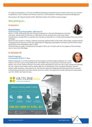 ICT usage and absorption in rural areas and SMEs & developing sustainable business models. Kishore has over 22 years
of experience in the IT, Software and Telecom sector & is a Post Graduate in Marketing and Business Management.
Also joining us Mr. Mayank Gandhi and Mr. Abhishek Humbad. (Full proﬁle in previous pages)
Also joining us...
In Session I
Nusrat Pathan
Head Corporate Social Responsibility , HDFC Bank Ltd
Nusrat is a CSR professional with over 20 years of experience in the Social Development and Corpo-
rate Sector. Nusrat heads the CSR team at HDFC Bank. She has worked in the social sector before
transitioning to manage CSR at a corporate level, thereby carrying with her a strong understanding of the sector and its
challenges.
Nusrat has been pivotal in creating a roadmap and driving implementation of the bank's CSR strategy, supplemented by
strong governance processes. Nusrat was responsible for integrating sustainability in the bank's journey and for releas-
ing the bank's ﬁrst sustainability report in 2014.
The bank today has made a strong presence through its CSR in over 13 states with its core program of Rural develop-
ment in more than 200 villages.
In Session IV
Padmini Copparapu
Communication & CSR, D. E. Shaw
Padmini Copparapu is currently leading the Communications and CSR strategy portfolio for D. E. Shaw
India Pvt. Ltd. She is also an empanelled writer with UNICEF India covering issues of child and women
welfare. Prior to this, Padmini worked in the media and the development sectors for over 6 years writing and reporting
for local, national news media as well as welfare agencies on development issues including child rights, women's
welfare, public education, urban poverty, etc. She also has experience dialoguing with State governments to provide
transformational education in primary schools across the country. Her experience includes working with organizations
such TOI, UNICEF and Teach for India.
27www.indiacsrsummit.in www.ngobox.org
 