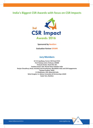 28www.indiacsrsummit.in www.ngobox.org
India's Biggest CSR Awards with focus on CSR Impacts
Sponsored by NextGen
Evaluation Partner SPJIMR
Jury Members
Dr K K Upadhyay, Former CSR Head-FICCI
Prof. Rukaiya Joshi, Professor, SPJIMR
Pratyush Panda, Head CSR, ACC
Sandeep Goyal, CEO, Shared Value Initiative India
Ranjan Choudhury, Head, Investing and Incentivising -WorldSkills India and CSR Engagements
Sanjaya Pradhan, NSDC
V K Madhavan, CEO, WaterAid India
Nehal Sanghvi, Sr. Advisor-Innovation & Partnerships-USAID
Sanjiv Tare, NextGen
 