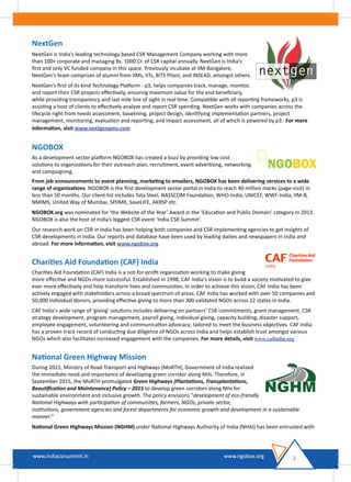 NextGen
NextGen is India's leading technology based CSR Management Company working with more
than 100+ corporate and managing Rs. 1000 Cr. of CSR capital annually. NextGen is India's
ﬁrst and only VC funded company in this space. Previously incubate at IIM-Bangalore,
NextGen's team comprises of alumni from IIMs, IITs, BITS Pilani, and INSEAD, amongst others.
NextGen's ﬁrst of its kind Technology Platform - p3, helps companies track, manage, monitor,
and report their CSR projects eﬀectively, ensuring maximum value for the end beneﬁciary,
while providing transparency and last mile line of sight in real time. Compatible with all reporting frameworks, p3 is
assisting a host of clients to eﬀectively analyze and report CSR spending. NextGen works with companies across the
lifecycle right from needs assessment, baselining, project design, identifying implementation partners, project
management, monitoring, evaluation and reporting, and impact assessment, all of which is powered by p3. For more
information, visit www.nextgenpms.com
NGOBOX
As a development sector platform NGOBOX has created a buzz by providing low cost
solutions to organizations for their outreach-plan, recruitment, event-advertising, networking
and campaigning.
From job announcements to event planning, marketing to emailers, NGOBOX has been delivering services to a wide
range of organizations. NGOBOX is the ﬁrst development sector portal in India to reach 40 million marks (page-visit) in
less than 50 months. Our client-list includes Tata Steel, NASSCOM Foundation, WHO-India, UNICEF, WWF-India, IIM-B,
NMIMS, United Way of Mumbai, SPJIMR, SaveLIFE, AKRSP etc.
NGOBOX.org was nominated for ‘the Website of the Year’ Award in the ‘Education and Public Domain’ category in 2013.
NGOBOX is also the host of India’s biggest CSR event ‘India CSR Summit’.
Our research work on CSR in India has been helping both companies and CSR implementing agencies to get insights of
CSR developments in India. Our reports and database have been used by leading dailies and newspapers in India and
abroad. For more information, visit www.ngobox.org
Charities Aid Foundation (CAF) India
Charities Aid Foundation (CAF) India is a not-for-proﬁt organization working to make giving
more eﬀective and NGOs more successful. Established in 1998, CAF India’s vision is to build a society motivated to give
ever more eﬀectively and help transform lives and communities. In order to achieve this vision, CAF India has been
actively engaged with stakeholders across a broad spectrum of areas. CAF India has worked with over 50 companies and
50,000 individual donors, providing eﬀective giving to more than 300 validated NGOs across 22 states in India.
CAF India’s wide range of 'giving' solutions includes delivering on partners’ CSR commitments, grant management, CSR
strategy development, program management, payroll giving, individual giving, capacity building, disaster support,
employee engagement, volunteering and communication advocacy, tailored to meet the business objectives. CAF India
has a proven track record of conducting due diligence of NGOs across India and helps establish trust amongst various
NGOs which also facilitates increased engagement with the companies. For more details, visit www.cafindia.org
National Green Highway Mission
During 2015, Ministry of Road Transport and Highways (MoRTH), Government of India realized
the immediate need and importance of developing green corridor along NHs. Therefore, in
September 2015, the MoRTH promulgated Green Highways (Plantations, Transplantations,
Beautiﬁcation and Maintenance) Policy – 2015 to develop green corridors along NHs for
sustainable environment and inclusive growth. The policy envisions "development of eco-friendly
National Highways with participation of communities, farmers, NGOs, private sector,
institutions, government agencies and forest departments for economic growth and development in a sustainable
manner.”
National Green Highways Mission (NGHM) under National Highways Authority of India (NHAI) has been entrusted with
2www.indiacsrsummit.in www.ngobox.orgwww.indiacsrsummit.in www.ngobox.org
 