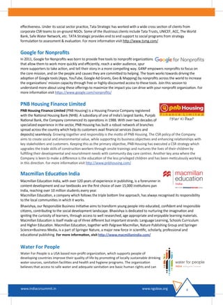 eﬀectiveness. Under its social sector practice, Tata Strategic has worked with a wide cross section of clients from
corporate CSR teams to on-ground NGOs. Some of the illustrious clients include Tata Trusts, UNICEF, ACC, The World
Bank, Safe Water Network, etc. TATA Strategic provides end to end support to social programs from strategy
formulation to assessment & evaluation. For more information visit http://www.tsmg.com/
Google for Nonproﬁts
In 2011, Google for Nonproﬁts was born to provide free tools to nonproﬁt organizations
that allow them to work more quickly and eﬃciently, reach a wider audience, spur
more supporters to take action, and tell their story in a more compelling way. G4NP empowers nonproﬁts to focus on
the core mission, and on the people and causes they are committed to helping. The team works towards driving the
adoption of Google tools (Apps, YouTube, Google Ad Grants, Geo & Mapping) by nonproﬁts across the world to increase
the organizations’ mission capacity through free or highly-discounted access to these tools. Join this session to
understand more about using these oﬀerings to maximize the impact you can drive with your nonproﬁt organization. For
more information visit https://www.google.com/nonproﬁts/
PNB Housing Finance Limited
PNB Housing Finance Limited (PNB Housing) is a Housing Finance Company registered
with the National Housing Bank (NHB). A subsidiary of one of India’s largest banks, Punjab
National Bank, the Company commenced its operations in 1988. With over two decades of
specialized experience in the sector, PNB Housing has built a robust network of branches
spread across the country which help its customers avail ﬁnancial services (loans and
deposits) seamlessly. Growing together and responsibly is the motto of PNB Housing. The CSR policy of the Company
aims to create social and environmental value, while supporting its business objectives and enhancing relationships with
key stakeholders and customers. Keeping this as the primary objective, PNB Housing has executed a CSR strategy which
upgrades the trade skills of construction workers through onsite trainings and nurtures the lives of their children by
fulﬁlling their developmental and nourishment needs with community day care centres. Another key area where the
Company is keen to make a diﬀerence is the education of the less privileged children and has been meticulously working
in this direction. For more information visit http://www.pnbhousing.com/
Macmillan Education India
Macmillan Education India, with over 120 years of experience in publishing, is a forerunner in
content development and our textbooks are the ﬁrst choice of over 15,000 institutions pan
India, reaching over 10 million students every year.
Macmillan Education, a company which follows the triple bottom line approach, has always recognised its responsibility
to the local communities in which it works.
Bhavishya, our Responsible Business Initiative aims to transform young people into educated, conﬁdent and responsible
citizens, contributing to the social development landscape. Bhavishya is dedicated to nurturing the imagination and
igniting the curiosity of learners, through access to well researched, age appropriate and enjoyable learning materials.
Macmillan Education is itself made up of three diﬀerent but important strands: Language Learning, Schools Curriculum
and Higher Education. Macmillan Education, together with Palgrave Macmillan, Nature Publishing Group and Springer
Science+Business Media, is a part of Springer Nature, a major new force in scientiﬁc, scholarly, professional and
educational publishing. For more information, visit http://www.macmillanindia.com/
Water For People
Water For People is a USA based non-proﬁt organization, which supports people of
developing countries improve their quality of life by promoting of locally sustainable drinking
water sources, sanitation facilities and health and hygiene programs. The organization
believes that access to safe water and adequate sanitation are basic human rights and can
4www.indiacsrsummit.in www.ngobox.org
 