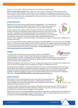 help put an end to needless suﬀering and death from water related preventable diseases.
Water For People began working in India in 1996, with a small project in West Bengal to help eliminate naturally
occurring arsenic in water supplies. In 2005, Water For People established a fully-ﬂedged country programme with an
oﬃce in Kolkata, and by the end of 2010 had programming in several districts in West Bengal. Water For People recently
relocated its head oﬃce to Delhi, and expanded work to Sheohar district in the State of Bihar. For more information visit
https://www.waterforpeople.org/
p3 (by NextGen)
NextGen's ﬁrst of its kind cloud and mobile based technology platform – p3 is named after the
three pillars of organizational stability: People, Planet and Proﬁt. With its various modules, p3
satisﬁes all the CSR requirements for any organization, of any size, industry and region.
p3 help companies track, manage, monitor and report their CSR projects eﬀectively, ensuring
maximum value for the end beneﬁciary while providing transparency and last mile line of sight
in real time. Compatible with all reporting frameworks, p3 is assisting a host of clients to
eﬀectively analyse and report CSR spending. NextGen works with companies across the lifecycle
from right from needs assessment, baselining, project design, identifying implementation
partners, project management, monitoring, evaluation and reporting, audit, impact assessment, grant management and
employee volunteering.
The p3 is incorporated with modules compliant with National and Global Standards such as CSR- Section 135, ISO 26000,
GRI etc. It is easily customizable, scalable, easy to use and very accessible. The catalogue extends from p3 web providing
monitoring, evaluation and reporting of data on the web, p3 mobile supporting real-time data feed, p3 voice delivering
content and collect feedback from the last mile beneﬁciary. For more information, visit
http://www.nextgenpms.com/website/p3.html
SPJIMR
As one of the Asia's ﬁnest business schools, and top 5 schools in India, SPJIMR has
consistently built on its unique strength of imparting high quality management education
through pedagogic innovations, encouraging business-academia interface and emphasizing on its twin objective of
Inﬂuencing Practice and Promoting Value based growth. SPJIMR endeavors to take management knowledge to
particularly socially under managed sectors.
SPJIMR acknowledged the fact that there is a need for management programs that are contextual to the setting of social
sector at the same time applying universal management principles for an eﬀective social sector.
Accordingly Centre for Education in Social Sector (CEdSS) has been set up to assist the development of social sector in
India by enhancing the eﬃciency and eﬀectiveness of entities operating in this sector. The Centre’s scope of activities
includes:Training And consulting for CSR teams and NGOs.Post Graduate Program in Development Management
(PGP-DM): An executive development program for the working professionals of social sector to enhance managerial
eﬀectiveness. For more information,visit http://www.spjimr.org/pgp-dm/index.asp
Mahiti Infotech
Mahiti Infotech Pvt Ltd has built Information and Communication Technology Solutions for
the developmental sector since 2001. We specialise in understanding the varied and
unique challenges that developmental organisations face in designing, implementing and
adopting technology at the grass-root level.
We architect, design and build systems using mobile and IVRS platforms that seamlessly collect real-time data and
provided analysis for programme monitoring and decision-making. Our IT solutions are built on various platforms,
technologies and work with numerous languages for clients, globally.
Mahiti nurtures long-term Technology Knowledge partnerships with organisations to helping evolve into the digital world
while they scale services and programme impact. Our philosophy is simple and straight-forward: We create unique and
compelling work. For more information, visit http://www.mahiti.org
5www.indiacsrsummit.in www.ngobox.org
 