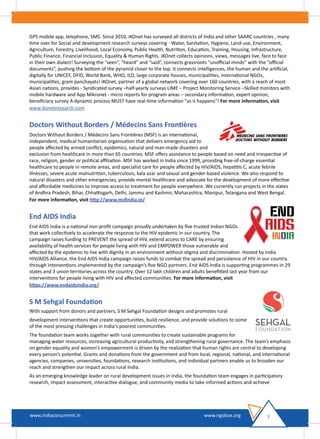 GPS mobile app, telephone, SMS. Since 2010, iKOnet has surveyed all districts of India and other SAARC countries , many
time over for Social and development research surveys covering - Water, Sanitation, Hygiene, Land-use, Environment,
Agriculture, Forestry, Livelihood, Local Economy, Public Health, Nutrition, Education, Training, Housing, Infrastructure,
Public Finance, Financial Inclusion, Equality & Human Rights. iKOnet collects opinions, views, messages live, face to face
in their own dialect! Surveying the “seen”, “heard” and “said”, connects grassroots “unoﬃcial minds” with the “oﬃcial
documents”, pushing the bottom of the pyramid closer to the top. It connects intelligences, the human and the artiﬁcial,
digitally for UNICEF, DFID, World Bank, WHO, ILO, large corporate houses, municipalities, international NGOs,
municipalities, gram panchayats! iKOnet, partner of a global network covering over 160 countries, with a reach of most
Asian nations, provides - Syndicated survey –half-yearly surveys LIME – Project Monitoring Service –Skilled monitors with
mobile hardware and App Mikronet - micro reports for program areas – secondary information, expert opinion,
beneﬁciary survey A dynamic process MUST have real-time information "as it happens"! For more information, visit
www.ikonetresearch.com
Doctors Without Borders / Médecins Sans Frontières
Doctors Without Borders / Médecins Sans Frontières (MSF) is an international,
independent, medical humanitarian organisation that delivers emergency aid to
people aﬀected by armed conﬂict, epidemics, natural and man-made disasters and
exclusion from healthcare in more than 65 countries. MSF oﬀers assistance to people based on need and irrespective of
race, religion, gender or political aﬃliation. MSF has worked in India since 1999, providing free-of-charge essential
healthcare to people in remote areas, and specialist care for people aﬀected by HIV/AIDS, hepatitis C, acute febrile
illnesses, severe acute malnutrition, tuberculosis, kala azar and sexual and gender-based violence. We also respond to
natural disasters and other emergencies, provide mental healthcare and advocate for the development of more eﬀective
and aﬀordable medicines to improve access to treatment for people everywhere. We currently run projects in the states
of Andhra Pradesh, Bihar, Chhattisgarh, Delhi, Jammu and Kashmir, Maharashtra, Manipur, Telangana and West Bengal.
For more information, visit http://www.msﬁndia.in/
End AIDS India
End AIDS India is a national non-proﬁt campaign proudly undertaken by ﬁve trusted Indian NGOs
that work collectively to accelerate the response to the HIV epidemic in our country. The
campaign raises funding to PREVENT the spread of HIV, extend access to CARE by ensuring
availability of health services for people living with HIV and EMPOWER those vulnerable and
aﬀected by the epidemic to live with dignity in an environment without stigma and discrimination. Hosted by India
HIV/AIDS Alliance, the End AIDS India campaign raises funds to combat the spread and persistence of HIV in our country
through interventions implemented by the campaign’s ﬁve NGO partners. End AIDS India is supporting programmes in 29
states and 3 union territories across the country. Over 12 lakh children and adults beneﬁtted last year from our
interventions for people living with HIV and aﬀected communities. For more information, visit
https://www.endaidsindia.org/
S M Sehgal Foundation
With support from donors and partners, S M Sehgal Foundation designs and promotes rural
development interventions that create opportunities, build resilience, and provide solutions to some
of the most pressing challenges in India’s poorest communities.
The foundation team works together with rural communities to create sustainable programs for
managing water resources, increasing agricultural productivity, and strengthening rural governance. The team’s emphasis
on gender equality and women’s empowerment is driven by the realization that human rights are central to developing
every person’s potential. Grants and donations from the government and from local, regional, national, and international
agencies, companies, universities, foundations, research institutions, and individual partners enable us to broaden our
reach and strengthen our impact across rural India.
As an emerging knowledge leader on rural development issues in India, the foundation team engages in participatory
research, impact assessment, interactive dialogue, and community media to take informed actions and achieve
7www.indiacsrsummit.in www.ngobox.org
 