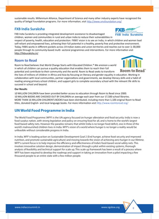 sustainable results. Millennium Alliance, Department of Science and many other industry experts have recognized the
quality of Sehgal Foundation programs. For more information, visit http://www.smsfoundation.org/
FXB India Suraksha
FXB India Suraksha is providing integrated development assistance to disadvantaged
children, women and communities in rural and urban India to reduce their vulnerabilities in
respect of poverty, health, education and protection. FXBIS' vision is to see an India, in which children and women lead
self-reliant and empowered lives, achieving their full potential in a healthy, poverty free and protective environment.
Today, FXBIS works in diﬀerent pockets across 14 Indian states and union territories and reaches out to over 3, 00,000
people through its community-based multi- sectoral programmes and interventions. For more information visit
http://fxbsuraksha.in/
Room to Read
Room to Read believes that World Change Starts with Educated Children.® We envision a world
in which all children can pursue a quality education that enables them to reach their full
potential and contribute to their community and the world. Room to Read seeks to transform
the lives of millions of children in Africa and Asia by focusing on literacy and gender equality in education. Working in
collaboration with local communities, partner organizations and governments, we develop literacy skills and a habit of
reading among primary school children, and support girls to complete secondary school with the relevant life skills to
succeed in school and beyond.
Our Results
10 MILLION CHILDREN have been provided better access to education through Room to Read since 2000.
10 MILLION BOOKS ARE CHECKED OUT BY CHILDREN on average each year from our 17,500 school libraries.
MORE THAN 16 MILLION CHILDREN’S BOOKS have been distributed, including more than 1,100 original Room to Read
titles, donated English- and local-language books. For more information visit http://www.roomtoread.org/
UN World Food Programme in India
The World Food Programme (WFP) is the UN agency focused on hunger alleviation and food security. India is now a
food surplus nation, with strong legislation and policy on ensuring food for all, and is home to the world’s largest
food-based safety nets. However the paradox remains that whilst India is no longer food deficit, one in three of the
world’s malnourished children lives in India. WFP’s vision of a world where hunger is no longer a reality would be
unfeasible without considerable progress in India.
In India, WFP is leading action on Sustainable Development Goal 2 (End hunger, achieve food security and improved
nutrition, and promote sustainable agriculture) and moving towards the vision of achieving zero hunger in our lifetime.
WFP’s current focus is to help improve the efficiency and effectiveness of India’s food-based social safety nets. This
involves innovative solution design, demonstration of impact through a pilot within existing systems, thorough
analysis of feasibility and technical support for scale up. This scale up framework has been a result of a process where
WFP has been required to develop the roadmap and support in taking an innovation from a pilot impacting a few
thousand people to an entire state with a few million people.
8www.indiacsrsummit.in www.ngobox.org
 