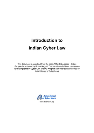 Introduction to
Indian Cyber Law
This document is an extract from the book IPR & Cyberspace – Indian
Perspective authored by Rohas Nagpal. This book is available as courseware
for the Diploma in Cyber Law and PG Program in Cyber Law conducted by
Asian School of Cyber Laws
www.asianlaws.org
 