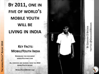 By 2011, one in five of world’s mobile youth will be living in india By Graham D Browntwitter @GrahamDBrown The mobileYouth® Report 2010 Key Facts: MobileYouth India Download this document mobileYouthnet.com All statistics are sourced from the 2010 mobileYouth report MobileYouthReport.com 1 