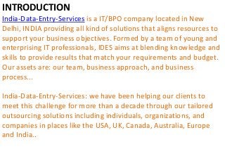 INTRODUCTION
India-Data-Entry-Services is a IT/BPO company located in New
Delhi, INDIA providing all kind of solutions that aligns resources to
support your business objectives. Formed by a team of young and
enterprising IT professionals, IDES aims at blending knowledge and
skills to provide results that match your requirements and budget.
Our assets are: our team, business approach, and business
process...
India-Data-Entry-Services: we have been helping our clients to
meet this challenge for more than a decade through our tailored
outsourcing solutions including individuals, organizations, and
companies in places like the USA, UK, Canada, Australia, Europe
and India..
 