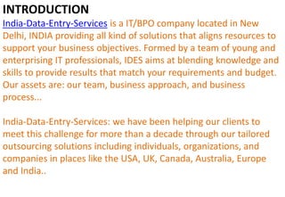 INTRODUCTION
India-Data-Entry-Services is a IT/BPO company located in New
Delhi, INDIA providing all kind of solutions that aligns resources to
support your business objectives. Formed by a team of young and
enterprising IT professionals, IDES aims at blending knowledge and
skills to provide results that match your requirements and budget.
Our assets are: our team, business approach, and business
process...
India-Data-Entry-Services: we have been helping our clients to
meet this challenge for more than a decade through our tailored
outsourcing solutions including individuals, organizations, and
companies in places like the USA, UK, Canada, Australia, Europe
and India..
 