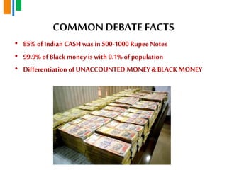 COMMONDEBATE FACTS
• 85% of Indian CASH was in 500-1000 RupeeNotes
• 99.9% of Black moneyis with 0.1% of population
• Differentiation of UNACCOUNTED MONEY & BLACK MONEY
 