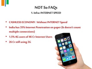 NOT So FAQs
1. Infra: INTERNET SPEED
• CASHLESSECONOMY : Without INTERNET Speed
• India has 35% Internet Penetration on paper (It doesn„t count
multiple connections)
• 1.5% 4G usersof 46 Cr Internet Users
• 26Cr still using 2G
 
