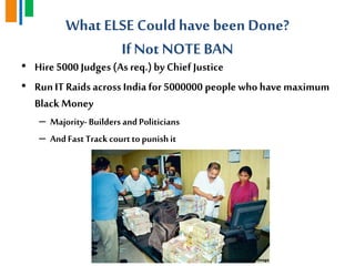 What ELSE Could have been Done?
IfNot NOTE BAN
• Hire 5000 Judges (As req.)by Chief Justice
• RunIT Raids across India for 5000000 people who have maximum
Black Money
– Majority- Builders and Politicians
– AndFast Trackcourtto punishit
 