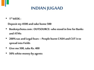 INDIAN JUGAAD
• 1st WEEK :
Deposit my 4500 and take home 500
• Bookmychotu.com : OUTSOURCE- who stoodin line for Banks
and ATMs
• 200% tax and Legal fears – People burnt CASH and CUT it to
spreadinto Fields
• Giveme 500, take Rs.400
• 50% white money by agents
 