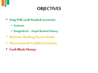 OBJECTIVES
• StopPAK cash-fundedterrorism
– Kashmir
– Bangladesh – Nepal Routed Money
• Reforms: BankingSector Needs
• Move towards Cashless Economy
• Curb BlackMoney
 