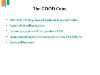 TheGOOD Cont.
• NO.1 Pak CASH Sponsored Kashmiri Terrorin Decline
• FakeNOTES will be Curbed
• Incometax payers will increase from 1.5%
• Unaccounted income will come in with newTAX Reforms
• Banks will be saved
 