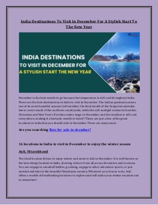 India Destinations To Visit In December For A Stylish Start To
The New Year
December is the best month to go because the temperature is still cool throughout India.
These are the best destinations in India to visit in December. The Indian peninsula enters
one of its most beautiful seasons in December, the final month of the Gregorian calendar.
Snow covers much of the northern countryside, while the soft sunlight warms its beaches.
Christmas and New Year's Eve take centre stage in December, and the weather is still cool
everywhere, making it a fantastic month to travel? These are just a few of the great
locations in India that you should visit in December. There are many more.
Are you searching flats for sale in chembur?
16 locations in India to visit in December to enjoy the winter season
Auli, Uttarakhand
The ideal location & time to enjoy winter and snow is Auli in December. It is well known as
the best skiing location in India, drawing visitors from all across the nation and overseas.
You can engage in snowball battles, go skiing, engage in other adventure sports, or just
unwind and take in the beautiful Himalayan scenery. Whatever you choose to do, Auli
offers a wealth of breathtaking locations to explore and will make your winter vacation one
to remember!
 