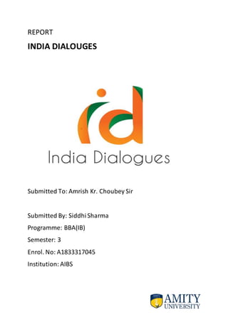 REPORT
INDIA DIALOUGES
Submitted To: Amrish Kr. Choubey Sir
Submitted By: SiddhiSharma
Programme: BBA(IB)
Semester: 3
Enrol. No: A1833317045
Institution: AIBS
 