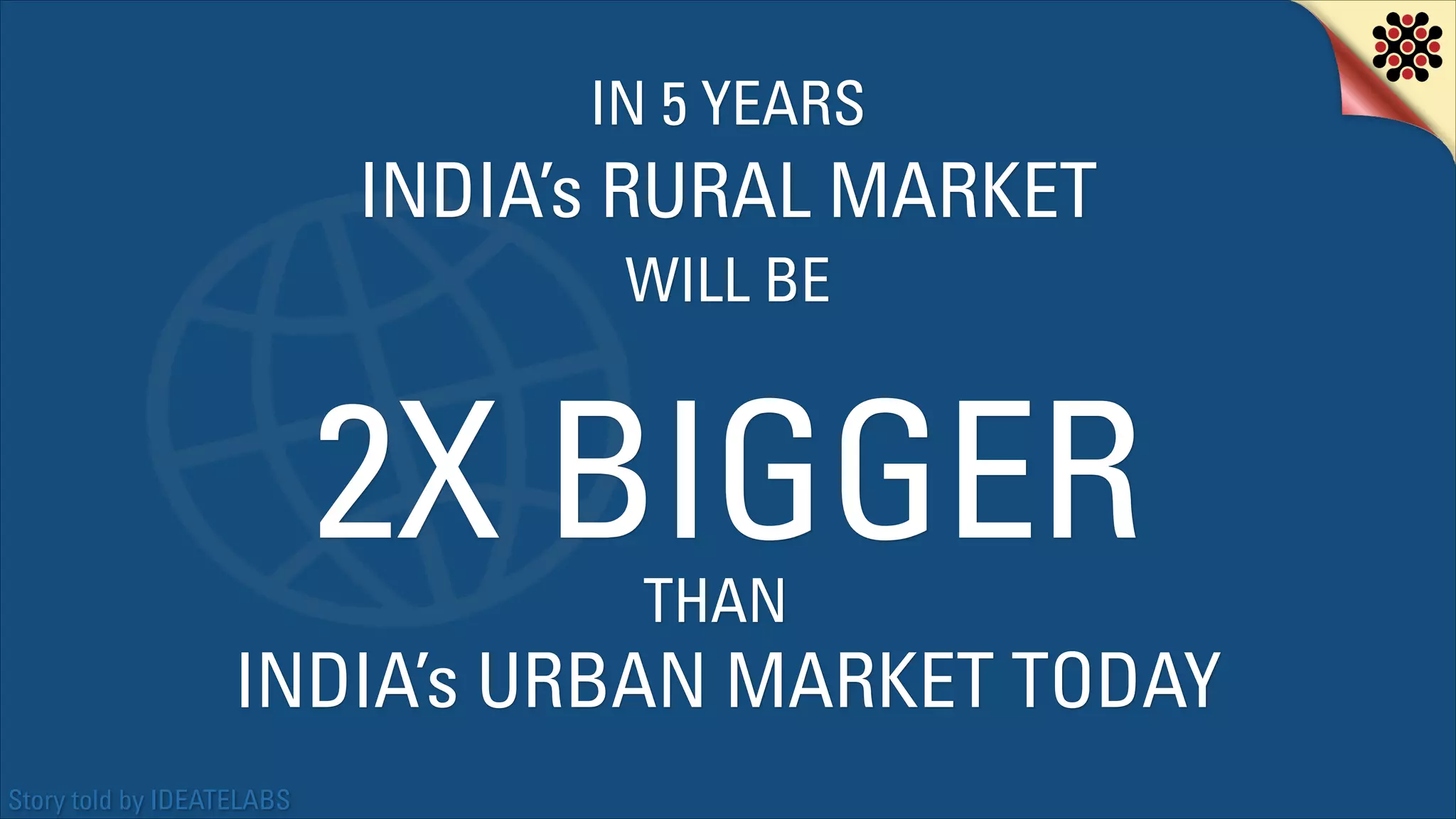 IN 5 YEARS

INDIA’s RURAL MARKET
WILL BE

2X BIGGER
THAN

INDIA’s URBAN MARKET TODAY
Story told by IDEATELABS

 