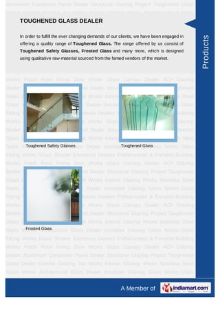 A Member of
Aluminium Composite Panel Dealer Structural Glazing Project Toughened Glass
Dealer Exterior Glazing Job Works Interior Glazing Works Stainless Steel Stairs
Works Architectural Glass Dealer Insulated Glazing Glass Works Glass Fitting
Works Glass Shower Enclosure Dealers Prefabricated & Portable Building
Works Patch Point Fixing Door Works Glass Canopy Dealer ACP Glazing
Dealer Spirulina Powder Aluminium Composite Panel Dealer Structural Glazing
Project Toughened Glass Dealer Exterior Glazing Job Works Interior Glazing
Works Stainless Steel Stairs Works Architectural Glass Dealer Insulated Glazing
Glass Works Glass Fitting Works Glass Shower Enclosure Dealers Prefabricated &
Portable Building Works Patch Point Fixing Door Works Glass Canopy Dealer ACP
Glazing Dealer Spirulina Powder Aluminium Composite Panel Dealer Structural
Glazing Project Toughened Glass Dealer Exterior Glazing Job Works Interior
Glazing Works Stainless Steel Stairs Works Architectural Glass Dealer Insulated
Glazing Glass Works Glass Fitting Works Glass Shower Enclosure
Dealers Prefabricated & Portable Building Works Patch Point Fixing Door
Works Glass Canopy Dealer ACP Glazing Dealer Spirulina Powder Aluminium
Composite Panel Dealer Structural Glazing Project Toughened Glass Dealer Exterior
Glazing Job Works Interior Glazing Works Stainless Steel Stairs Works Architectural
Glass Dealer Insulated Glazing Glass Works Glass Fitting Works Glass Shower
Enclosure Dealers Prefabricated & Portable Building Works Patch Point Fixing Door
Works Glass Canopy Dealer ACP Glazing Dealer Spirulina Powder Aluminium
Composite Panel Dealer Structural Glazing Project Toughened Glass Dealer Exterior
Glazing Job Works Interior Glazing Works Stainless Steel Stairs Works Architectural
Glass Dealer Insulated Glazing Glass Works Glass Fitting Works Glass Shower
Enclosure Dealers Prefabricated & Portable Building Works Patch Point Fixing Door
Works Glass Canopy Dealer ACP Glazing Dealer Spirulina Powder Aluminium
Composite Panel Dealer Structural Glazing Project Toughened Glass Dealer Exterior
Glazing Job Works Interior Glazing Works Stainless Steel Stairs Works Architectural
Glass Dealer Insulated Glazing Glass Works Glass Fitting Works Glass Shower
Enclosure Dealers Prefabricated & Portable Building Works Patch Point Fixing Door
Works Glass Canopy Dealer ACP Glazing Dealer Spirulina Powder Aluminium
Composite Panel Dealer Structural Glazing Project Toughened Glass Dealer Exterior
Glazing Job Works Interior Glazing Works Stainless Steel Stairs Works Architectural
TOUGHENED GLASS DEALER
In order to fulfill the ever changing demands of our clients, we have been engaged in
offering a quality range of Toughened Glass. The range offered by us consist of
Toughened Safety Glasses, Frosted Glass and many more, which is designed
using qualitative raw-material sourced from the famed vendors of the market.
Toughened Safety Glasses Toughened Glass
Frosted Glass
Products
 