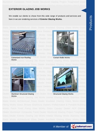 A Member of
Aluminium Composite Panel Dealer Structural Glazing Project Toughened Glass
Dealer Exterior Glazing Job Works Interior Glazing Works Stainless Steel Stairs
Works Architectural Glass Dealer Insulated Glazing Glass Works Glass Fitting
Works Glass Shower Enclosure Dealers Prefabricated & Portable Building
Works Patch Point Fixing Door Works Glass Canopy Dealer ACP Glazing
Dealer Spirulina Powder Aluminium Composite Panel Dealer Structural Glazing
Project Toughened Glass Dealer Exterior Glazing Job Works Interior Glazing
Works Stainless Steel Stairs Works Architectural Glass Dealer Insulated Glazing
Glass Works Glass Fitting Works Glass Shower Enclosure Dealers Prefabricated &
Portable Building Works Patch Point Fixing Door Works Glass Canopy Dealer ACP
Glazing Dealer Spirulina Powder Aluminium Composite Panel Dealer Structural
Glazing Project Toughened Glass Dealer Exterior Glazing Job Works Interior
Glazing Works Stainless Steel Stairs Works Architectural Glass Dealer Insulated
Glazing Glass Works Glass Fitting Works Glass Shower Enclosure
Dealers Prefabricated & Portable Building Works Patch Point Fixing Door
Works Glass Canopy Dealer ACP Glazing Dealer Spirulina Powder Aluminium
Composite Panel Dealer Structural Glazing Project Toughened Glass Dealer Exterior
Glazing Job Works Interior Glazing Works Stainless Steel Stairs Works Architectural
Glass Dealer Insulated Glazing Glass Works Glass Fitting Works Glass Shower
Enclosure Dealers Prefabricated & Portable Building Works Patch Point Fixing Door
Works Glass Canopy Dealer ACP Glazing Dealer Spirulina Powder Aluminium
Composite Panel Dealer Structural Glazing Project Toughened Glass Dealer Exterior
Glazing Job Works Interior Glazing Works Stainless Steel Stairs Works Architectural
Glass Dealer Insulated Glazing Glass Works Glass Fitting Works Glass Shower
Enclosure Dealers Prefabricated & Portable Building Works Patch Point Fixing Door
Works Glass Canopy Dealer ACP Glazing Dealer Spirulina Powder Aluminium
Composite Panel Dealer Structural Glazing Project Toughened Glass Dealer Exterior
Glazing Job Works Interior Glazing Works Stainless Steel Stairs Works Architectural
Glass Dealer Insulated Glazing Glass Works Glass Fitting Works Glass Shower
Enclosure Dealers Prefabricated & Portable Building Works Patch Point Fixing Door
Works Glass Canopy Dealer ACP Glazing Dealer Spirulina Powder Aluminium
Composite Panel Dealer Structural Glazing Project Toughened Glass Dealer Exterior
Glazing Job Works Interior Glazing Works Stainless Steel Stairs Works Architectural
EXTERIOR GLAZING JOB WORKS
We enable our clients to chose from this wide range of products and services and
here in we are rendering services of Exterior Glazing Works.
Galvanized Iron Roofing Works Curtain Walls Works
Aluminum Structural Glazing
Works
Structural Glazing Works
Products
 
