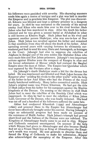 74 INDIA DIVIDED
his followers were punished with severity. His charming manners
made him again a centre of intrigue and a plot was laid to murder
the Emperor and to proclaim him Emperor. The plot was discover-
ed, Khusru was blinded and kept a solitary prisoner in a dungeon
for years. In 1616 he was entrusted to the custody of his mortal
enemy Asaf Khan who made him over to his rival brother Shah
Jahan who had him murdered in 1622. After his death his father
relented and he was given a second burial at Allahabad in what
is still known as Khusru Bagh. Shah Jahan had as his rival and
opponent another person Shahriyar, who was son-in-law of Nur
Jahan. Shah Jahan too revolted against his father and remained
in that condition from 1622 till about the death of his father. After
spending several years with varying fortunes he ultimately sur-
renderedt
and had to send his sons, Dara and Aurangzeb, as hostages
to the Court. Jahangir had also to suppress the rebellion of
Afghans in Bengal and of his own nobles like Mahabat Khan who
once made him and Nur Jahan prisoners. Jahangir's two important
actions against Hindus yvere the conquest of Kangra in 1620 and
the forced submission of Mewar which had resisted the Mughal
Empire since the days of Akbar. The Empire lost Qanclahar which
was captured by the Persians after a siege*.
On Jahangir's death Shahriyar made a bid for the throne but
i'ailed. He was imprisoned and blinded and Shah Jafcan became the
Emperor after
'
sending his rivals to the other world '
with the help
of his father-in-law Asaf Khan who had the Princes of the royal
family butchered ruthlessly. Many ladies committed suicide. Shah
Jahan's original name was Prince Khurram. He had got the title
of Shah Jahan from his father for his campaign against the Muslim
kingdoms of the Deccan. On coming to the throne in 1628 Shah
Jahan had to meet the rebellion of the Bundelji Chief which was
suppressed. In 1629 he had to meet the rebellion oi Khan Jahan
Lodi, Governor of the Deccan, who was finally defeated. His* head
was cut off and a hundred of his followers suffered the same fate.
Akbar had conquered Khandesh (1599) and Ahmadnagar
(1600) and annexed them to the Empire but Ahmadnagar had
never been effectively brought under his control. During Jahangir's
reign no substantial progress had been made on account of
the resistance of Malik Ambar. Shah Jahan's triumph had proved
short-lived and the Sultans of the Deccan were nor subdued. The
Kingdom of Ahmadnagar finally came to an end in 1633. Bijapur
and'Golkonda remained unconquered. On account of the help
v/hich Bijapur had given to Ahmadnagar and also because Shahji
had set up a Nizam Shahi boy as King of Ahmadnagar, the Empe-
ror's wrath was roused. He sent generals to chastise them and
forced the King of Golkonda to make his submission. ,
Bijapur
also acknowledged the suzerainty of the Emperor. After this
 