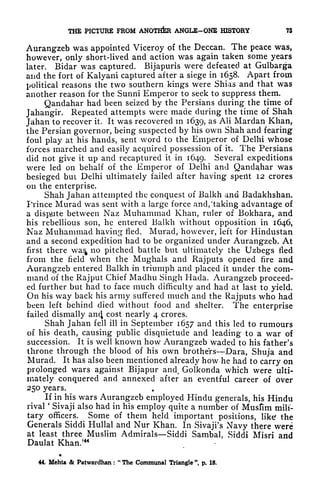THE PICTURE FROM ANOTHER ANGLE-ONE HISTORY 75
Aurangzeb was appointed Viceroy of the Deccan. The peace was,
however, only short-lived and action was again taken some years
later. Bidar was captured. Bijapuris were defeated at Gulbarga
and the fort of Kalyani captured after a siege in 1658. Apart from
political reasons the two southern kings Were Shias and that was
another reason for the Sunni Emperor to seek to suppress them.
Qandahar had been seized by the Persians during the time of
Jahangir. Repeated attempts were made during the time of Shah
Jahan to recover it. It was recovered in 1639, as AH Mardan Khan,
the Persian governor, being suspected by his own Shah and fearing
foul play at his hands, sent word to the Emperor of Delhi whose
forces marched and easily acquired possession of it. The Persians
did not give it up and recaptured it in 1649. Several expeditions
were led on behalf of the Emperor of Delhi and Qandahar was
besieged but Delhi ultimately failed after having spent 12 crores
on the enterprise.
Shah Jahan attempted the conquest of Balkh and Badakhshan,
Prince Murad was sent with a large force and, 'taking advantage of
a dispute between Naz Muhammad Khan, ruler of Bokhara, and
his rebellious son, he entered Balkh without opposition in 1646,
Naz Muhammad having fled. Murad, however, left for Hindustan
and a second expedition had to be organized under Aurangzeb. At
first there wa^ no pitched battle but ultimately the Uzbegs fled
from the field when the Mughals and Rajputs opened fire and
Aurangzeb entered Balkh in triumph and placed it under the com-
mand of the Rajput Chief Madhu Singh Hada. Aurangzeb proceed-
ed further but had to face much difficulty and had at last to yield.
On his way back his army suffered much and the Rajputs who had
been left behind died without food and shelter. The enterprise
failed dismally an4 cost nearly 4 crores.
Shah Jahan fell ill in September 1657 and this led to rumours
of his death, causing public disquietude and leading to a war of
succession. It is well known how Aurangzeb waded to his father's
throne through the blood of his own brothers Dara, Shuja and
Murad. It has also been mentioned already how he had to carry on
prolonged wars against Bijapur and, Golkonda which were ulti-
mately conquered and annexed after an eventful career of over
250 years.
If in his wars Aurangzeb employed Hindu generals, his Hindu
rival
'
Sivaji also had in his employ quite a number of Musfim mili-
tary officers. Some of them held important positions, like the
Generals Siddi Hullal and Nur Khan. In Sivaji's Navy there were
at least three Muslim Admirals Siddi Sambal, Siddi Misri and
Daulat Khan/44
44. Mehta Sc Patwardhan :
"
The Communal Triangle ", p. 18.
 