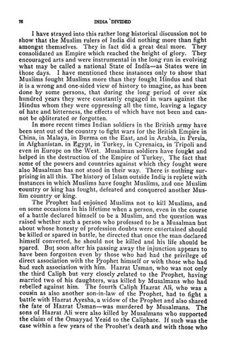76 INDIA DIVIDED
I have strayed into this rather long historical discussion not to
show that the Muslim rulers of India did nothing more than fight
amongst themselves. They in fact did a great deal more. They
consolidated an Empire which reached the height of glory. They
encouraged arts and were instrumental in the long run in evolving
what may be called a national State of India as States were in
those days. I have mentioned these instances only to show that
Muslims fought Muslims more than they fought Hindus and that
it is a wrong and one-sided view of history to imagine, as has been
done by some persons, that during the long period of over six
hundred years they were constantly engaged in wars against the
Hindus whom they were oppressing all the time, leaving a legacy
of hate and bitterness, the effects of which have not been and can-
not be obliterated or forgotten.
In more recent times Indian soldiers in the British army have
been sent out of the country to fight wars for the British Empire in
China, in Malaya, in Burma on the East, and in Arabia, in Persia,
in Afghanistan, in Egypt, in Turkey, in Cyrenaica, in Tripoli and
even in Europe on the West. Musalnian soldiers have fought and
helped in the destruction of the Empire of Turkey.t
The fact that
some of the powers and countries against which they fought were
also Musalman has not stood in their way. There is nothing sur-
prising in all this. The history of Islam outside Indi^i is replete with
instances in which Muslims have fought Muslims, and one Muslim
country or king has fought, defeated and conquered another Mus-
lim country or king.
The Prophet had enjoined Muslims not to kill Muslims, and
on some occasions in his lifetime when a person, even in the course
of a battle declared himself to be a Muslim, and the question was
raised whether such a person who professed to ]be a Musalman but
about whose honesty of profession doubts were entertained should
be killed or spared in battle, he directed that once the man declared
himself converted, he should not be killed and his life should be
spared. But soon after his passing away the injunction appears to
have been forgotten even by those who had had the privilege of
direct association with the Ptrophet himself or with those who had
had such association with him. Hazrat Usman, who was not only
the third Caliph but very closely .related to the Prophet, having
married two of his daughters, was killed by Musalmans who had
rebelled against him. The fourth Caliph Hazrat AH, who was a
cousin as also another son-in-law of the Prophet, had to fight a
battle with Hazrat Ayesha, a widow of the Prophet and also shared
the fate of Hazrat Usman was murdered by Musalmans. The
sons of Hazrat AH were also killed by Musalmans who supported
the claim of the Omayyad Yezid to the Caliphate. If such was the
case within a few years of the Prophet's death and with those who
 