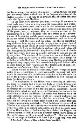 THE PICTURE FROM ANOTHER ANGLE-ONE HISTORY 77
had been amongst the earliest of Muslims Hazrat Ali was the first
youth to accept Islam at the hands of the Prophet himself and his
lifelong- associates, it is easy to understand that the later Muslims
could also fight other Muslims.
In the later wars between Muslims, certainly, if not even in
these early ones, Islam as a religion or its propagation and protec-
tion played no more part than it did in the numerous wars and
expeditions against or in India. After conquest and consolidation
of his power, every conqueror, king, or emperor carried on the
administration as he considered best and safest in the circum-
stances of the country and the people among whom his lot was cast*
Islam undoubtedly influenced the administration and the lives of
the people both the rulers and the ruled. But that is something
very different from saying that the propagation or protection of
Islam was the object of any of these temporal rulers either in India
or outside. In India particularly, Musalman rulers, and indeed all
Muslims generally, formed what may be described as small islands
which had grown and were constantly growing in size and extent
by accretion. The number of foreigners who came as invaders or
conquerors and settled down in India was indeed small compared
with that of ntfn-Muslipis. The present-day Muslim population is
composed very largely in fact overwhelmingly of Indians who
adopted Islam as their religion and the descendants of such con-
verted persons
1*
who must have been Hindus.
When we find so much of confidence, fellow feeling and joint
action in matters military, it is only reasonable (o expect that there
would be even more of it in civil administration and in the ordinary
life of the people at large, and this expectation is well founded in
facts furnished by history.
'
The employment of the Hindus was a necessity of their rule.
Mahmud of Ghazni had a numerous body of Hindu troops who
fought for him in Central Asia and his Hindu Commander Tilak
suppressed the rebellion of his Muslim general Niyaltgin. When
Qutub-uddin Aibak decided to stay in Hindustan, he had no other
choice but to retain the Hindu staff which was familiar with the
civil administration, for without it all government including the
collection of revenue would have fallen into utter chaos. The Mus-
lims did not bring with them from beyond the Indian frontiers
artisans, accountants and clerks. Their buildings were erected by
Hindus who adapted their ancient rules to newer conditions, their
coins were struck by Hindu goldsmiths, and their accounts were
kept by Hindu officers. Brahmin legalists advised the king on the
administration of Hindu law and Brahmin astronomers helped in
the performances of their general functions/4
?
'
One noteworthy
fact of the reign of Ibrahim Adil Shah I (A.D. 1534-1557) was that
45. Tarachand :
"
Influence of Islam on Indian Culture ", pp. 136*7.
 