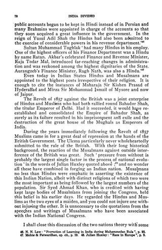 78 INDIA DIVIDED
public accounts began to be kept in Hindi instead of in Persian and
many Brahmins were appointed in charge of the accounts so that
they soon acquired a great influence in the government. In the
reign of Yusuf Adil Shah the Hindus had also been admitted to
the exercise of considerable powers in his revenue department/
40
Sultan Muhammad Tughlak
'
had many Hindus in his employ.
One of the highest officers of his Finance Department was a Hindu
by name Ratan. Akbar's celebrated Finance and Revenue Minister,
Raja Todar Mai, introduced far-reaching changes in administra-
tion and was reckoned among the highest dignitaries of the State.
Aurangzeb's Finance Minister, Ragh Nath, was also a Hindu/47
Even today in Indian States Hindus and Musalmans are
appointed to the highest posts irrespective of their religion. It is
enough to cite the instances of Maharaja Sir Kishen Prasad of
Hyderabad and Mirza Sir Mohammad Ismail of Mysore and now
of Jaipur.
The Revolt of 1857 against the British was a joint enterprise
of Hindus and Muslims who had both rallied round Bahadur Shah,
the titular Emperor of )elhi. Had it succeeded, it would h^ve re-
established and consolidated the Empire of Bahadur Shah, as
surely as its failure resulted in his imprisonment antt exile and the
destruction of the great house of the Mughals as Emperors of
India.
During the years immediately following the kevolt of 1857
Muslims came in for a great deal of repression at the hands of the
British Government. The Ulema particularly never wholeheartedly
submitted to the rule of the British. With their long historical
background, the reaction of the Musalmans against outside inter-
ference of the British was great. Such
'
pressure from without is
probably the largest single factor in the
process^
of national evolu-
tion
'
in the words of Julian Huxley quoted above ;
4S
and no wonder
all these have combined in forging an Indian nation. Musalmans
no less than Hindus were emphatic in asserting the existence of
this Indian Nation, albeit with distinct religions of which two were
the most important as being followed by the largest numbers of the
population. Sir Syed Ahmad Khan, who is credited with having
kept large bodies of Musalnians from joining the Congress, held
this belief in his earlier days. He regarded the Hindus and Mus-
lims as the two eyes of a maiden, and you could not injure one with-
out injuring the other. It is unnecessary to cite quotations from the
speeches and writings of Musalmans who have been associated
with the Indian National Congress.
I shall close this discussion of the two nations theory witK some
46. N. N. Law :
"
Promotion of Learning in India during Muhammedan Rul* ", p. 93.
47. Mehta' & Patwardhan, op. cit, p. 19. 48. Julian Huxley :
"
Race in Europe ", p. 3.
 