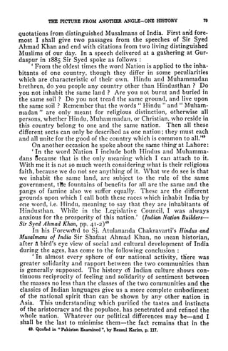 THE PICTURE FROM ANOTHER ANGLE-ONE HISTORY 79
quotations from distinguished Musalmans of India. First and fore-
most I shall give two passages from the speeches of Sir Syed
Ahmad Khan and end with citations from two living distinguished
Muslims of our day. In a speech delivered at a gathering at Gur-
daspur in 1885 Sir Syed spoke as follows :
'
From the oldest times the word Nation is applied to the inha-
bitants of one country, though they differ in some peculiarities
which are characteristic of their own. Hindu and Muhammadan
brethren, do you people any country other than Hindusthan ? Do
you not inhabit the same land ? Are you not burnt and buried in
the same soil ? Do you not tread the same ground, and live upon
the same soil ? Remember that the words
"
Hindu "
and
"
Muham-
madan "
are only meant for religious distinction, otherwise all
persons, whether Hindu, Muhammadan, or Christian, who reside in
this country belong to one and the same nation. Then all these
different sects can only be described as one nation ; they must each
and all unite for the good of the country which is common to all/
49
On another occasion he spoke about the same thing at Lahore:
'
In the word Nation I include both Hindus and Muhamma-
dans Because that is the only meaning which I can attach to it.
With me it is not so much worth considering what is their religious
faith, because we do not see anything- of it. What we do see is that
we inhabit the same land, are subject to the rule of the same
government, tlfe fountains of benefits for all are the same and the
pangs of famine also we suffer equally. These are the different
grounds upon which I call both these races which inhabit India by
one word, i.e. Hindu, meaning to say that they are inhabitants of
Hindusthan. While in the Legislative Council, I was always
anxious for the prosperity of this nation.
5
(Indian Nation Builders
Sir Syed Ahmad Khan, pp. 41-2 )
49
In his Forewcfrd to Sj. Atulananda Chakravarti's Hindus and
Musalmans of India Sir Shafaat Ahmad Khan, no mean historian,
after a bird's eye view of social and cultural development of India
during the ages, has come to the following conclusion :
'
In almost every sphere of our national activity, there was
greater solidarity and rapport between the two communities than
is generally supposed. The history of Indian culture shows con-
tinuous reciprocity of feeling and solidarity of sentiment between
the masses no less than the classes of the two communities and the
classics of Indian languages give us a more complete embodiment
of the national spirit than can be shown by any other nation in
Asia. This understanding which purified the tastes and instincts
of the aristocracy and the populace, has penetrated and refined the
whole nation. Whatever our political differences may be and I
shall be the last to minimise them the fac't remains that in the
49. Quoted in "Pakistan Examined", by Rezaul Karim, p. 117.
 