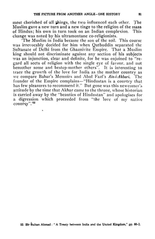 THE PICTURE FROM ANOTHER ANGLE-ONE HISTORY SI
most cherished of -all things, the two influenced each other. The
Muslim gave a new turn and a new tinge to the religion of the mass
of Hindus; his own in turn took on an Indian complexion. This
change was noted by his ultramontane co-religionists.
'The Muslim in India became the son of the soil. This course
was irrevocably decided for him when Qutbuddin separated the
Sultanate of Delhi from the Ghaznivite Empire. That a Muslim
king should not discriminate against any section of his subjects
vas an injunction, clear and definite, for he was enjoined to "re-
gard all sects of religion with the single eye of favour, and not
bcmother some and bestep-mother others". It is interesting to
trace the growth of the love for India as the mother country as
we compare Babar's Memoirs and Abul Fazl's Ain-i-Akbari. The
founder of the Empire complains "Hindustan is a country that
has fewr
pleasures to recommend it/' But gone was this newcomer's
attitude by the time that Akbar came to the throne, whose historian
is carried away by the "beauties of Hindustan" and apologises for
a digression which proceeded from "the love of my native
counUy'V
52
52. Sir Sultan Ahmad :
"
A Treaty between India and the United Kingdom/' pp. 60-1.
 