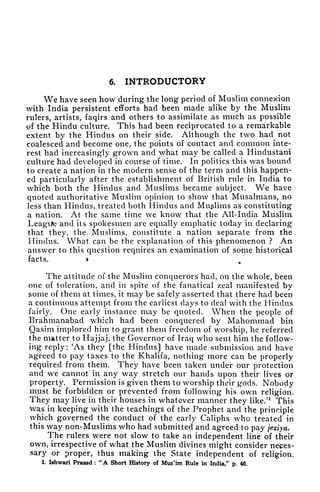 6. INTRODUCTORY
We have seen how during the long period of Muslim connexion
with India persistent efforts had been made alike by the Muslim
rulers, artists, faqirs and others to assimilate as much as possible
of the Hindu culture. This had been reciprocated to a remarkable
extent by the Hindus on their side. Although the two had not
coalesced and become one, the points of contact and common inte-
rest had increasingly grown and what may be called a Hindustani
culture had developed in course of time. In politics this was bound
to create a nation in the modern sense of the term and this happen-
ed particularly after the establishment of British rule in India to
which both the Hindus and Muslims became subject. We have
quoted authoritative Muslim opinion to show that Musalmans, no
less than Hindus, treated both Hindus and Muslims as constituting
a nation. At the same time we know that the All-India Muslim
Leagite and its spokesmen are equally emphatic today in declaring
that they, the, Muslims, constitute a nation separate from the
Hindus. What can be the explanation of this phenomenon ? An
answer to this question requires an examination of some historical
facts. t
The attitude of the Muslim conquerors had, on the whole, been
one of toleration, and in spite of the fanatical zeal manifested by
some of them at times, it may be safely asserted that there had been
a continuous attempt from the earliest clays to deal with the Hindus
fairly. One early instance may be quoted. When the people of
Brahmanabad which had been conquered by Mahommad bin
Qasim implored him to grant them freedom of worship, he referred
the matter to Hajjaj, the Governor of Iraq who sent him the follow-
ing reply: 'As they [the Hindus] have made submission and have
agreed to pay taxes to the Khalifa, nothing more can be properly
required from them. They have been taken under our protection
and we cannot in any way stretch our hands upon their lives or
property. Permission is given them to worship their gods. Nobody
must be forbidden or prevented from following his own religion.
They may live in their houses in whatever manner they like/
1
This
was in keeping with the teachings of the Prophet and the principle
which governed the conduct of the early Caliphs who treated in
this way non-Muslims who had submitted and agreed to pay jeziya.
The rulers were not slow to take an independent line of their
own, irrespective of what the Muslim divines might consider neces-
sary or proper, thus making the State independent of religion.
1. Ishwari Prasad :
"
A Short History of Mus'im Rule in India," p. 46.
 