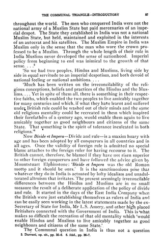 THE COMMUNAL TRIANGLE-INTRODUCTORY 87
throughout the world. The men who conquered India were not the
national army of a Muslim State but paid mercenaries of an impe-
rial despot. The State they established in India was not a national
Muslim State, but held, maintained and exploited in the interests
of an autocrat and his satellites. The Muslim Empire in India was
Muslim only in the sense that the man who wore the crown pro-
fessed to be a Muslim. Through the whole length of their rule in
India Muslims never developed the sense of nationhood. Imperial
policy from beginning to end was inimical to the growth of that
sense. . . .
5
'So we had two peoples, Hindus and Muslims, living side by
side in equal servitude to an imperial despotism, and both devoid of
national feeling or national ambitions. . . .
'Much has been written on the irreconcilability of the reli-
gious conceptions, beliefs and practices of the Hindus and the Mus-
lims. . . . Yet in spite of them all, there is something in their respec-
tive faiths, which enabled the two peoples to live amicably together
for many centuries and which, if what they haVe learnt and suffered
uncles British rule could be washed out of their minds and the same
old religious mentality could be recreated in them which inspired
their forefathers of a Century ago, would enable them again to live
amicably together as good neighbours and citizens of the same
State. That something is the spirit of tolerance inculcated in both
religions/
6
Now Divide et Impera Divide and rule is a maxim hoary with
age and has been adopted by all conquerors in all countries and in
all ages. Once the validity of foreign rule is admitted no special
blame attaches to the foreign ruler for having recourse to it. The
British cannot, therefore, be blamed if they have not risen superior
to other foreign conquerors and have followed the advice given b
Moimtsluart Klpfiinstone: 'Divide et Impera was the old Roman
motto and it should be ours/ It is the sanctimonious pose that
whatever they do in India is actuated by lofty idealism and unadul-
terated altruism that irritates. The present seemingly irreconcilable
differences between the Hindus and Muslims are in no small
measure the result of a deliberate application of the policy of divide
and rule. It started in the clays of the East India Company when
the British were just establishing themselves as rulers of India and
can be easily seen working in the latest statements made by the ex-
Secretary of State for India, Mr L.S. Amery, and other high placed
Britishers connected with the Government of India, This is*what
makes so difficult the recreation of that old mentality which 'would
enable Hindus and Muslims to live amicably together as good
neighbours and citizens of the same State/,
The Communal question in India is thus not a question
5. Durrani, op. cit., pp. 35-6. 6. ibid., pp. 36-7.
 