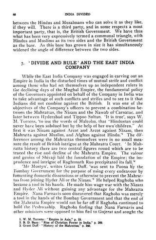 88 INDIA DIVIDED
between the Hindus and Musalmans who can solve it as they like,
if they will. There is a third party, and in some respects a most
important party, that is, the British Government. We have thus
what has been very expressively termed a communal triangle, with
Hindus and Muslims as its two sides and the British Government
as the base. As this base has grown in size it has simultaneouly
widened the angle of difference between the two sides.
7.
'
DIVIDE AND RULE '
AND THE EAST INDIA
COMPANY
While the East India Company was engaged in carving out an
Empire in India in the disturbed times of mutual strife and conflict
among those who had set themselves up as independent rulers in
the declining days of the Mughal Empire, the fundamental policy
of the Governors appointed on behalf of the Company in India was
to take advantage of such conflicts and strifes and to see to it that
Indians did not combine against the British. It was one of the
objectives of the Company's officers to prevent a combination be-
tween the Mahrattas, the Nizam and the Nawab of Carnatac, and
later between Hyderabad and Tippoo Sultan. 'It is true', says W.
M. Torrens, 'to use the words of Malcolm, that "Hindustan could
never have been subdued but by the help of her owirchildren." At
first it was Nizam against Arcot and Arcot against Nizam, then
Mahratta against Muslim, and Afghan against Hindu/1
The dif-
ferences among the Mahrattas themselves were in no small mea-
sure the result of British intrigue at the Mahratta Court.
'
In Mah-
ratta history there are two central figures round which are to be
traced the rise and decline of the Mahratta Empire. The valour
and genius of Shivaji laid the foundation of the Empire; the im-
prudence and intrigue of Raghunath Rao precipitated its fall/*
'Mr Mostyn writes Grant Duff, 'was sent to Poona by the
Bombay (loveniment for the purpose of using every endeavour by
fomenting domestic dissensions or otherwise to prevent the Mahrat-
tas from joining Hyder AH or the Nizam/3
He helped Raghoba who
became a tool in his hands. He made him wage war with the Nizam
and Hyder AH without gaining any advantage for the Mahratta
Empire. Nana Farnavis soon discovered that Raghoba was merely
a tool in the hands of the Bombay Government and that the end of
the Mahratta Empire would not be far off if Raghoba continued to
hold the Pesh vaship. Raghoba finding that Nana Farnavis and
other ministers were opposed to him fled to Gujerat and sought the
1. W. M, Torrens :
"
Empire in Asia/
1
p, 19.
2. B. D. Basu :
"
Rise of Christian Power in India," p. 209.
3. Grant Duff
"
History of the Mahrattas/' p, 340.
 