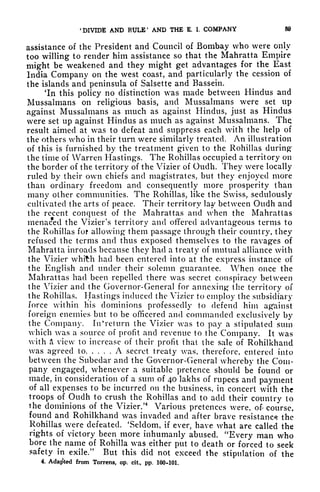 'DIVIDE AND RULE' AND THE K I. COMPANY 89
assistance of the President and Council of Bombay who were only
too willing to render him assistance so that the Mahratta Empire
might be weakened and they might get advantages for the East
India Company on the west coast, and particularly the cession of
the islands and peninsula of Salsette and Bassein.
'In this policy no distinction was made between Hindus and
Mussalmans on religious basis, and Mussalmans were set up
against Mussalmans as much as against Hindus, just as Hindus
were set up against Hindus as much as against Mussalmans. The
result aimed at was to defeat and suppress each with the help of
the others who in their turn were similarly treated. An illustration
of this is furnished by the treatment given to the Rohillas during
the time of Warren Hastings. The Rohillas occupied a territory on
the border of the territory of the Vizier of Oudh. They were locally
ruled by their own chiefs and magistrates, but they enjoyed more
than ordinary freedom and consequently more prosperity than
many other communities. The Rohillas, like the Swiss, sedulously
cultivated the arts of peace. Their territory lay between Oudh and
the recent conquest of the Mahrattas and when the Mahratlas
menaced the Vizier's territory and offered advantageous terms to
the Rohillas fof allowing them passage through their country, they
refused the terms and thus exposed themselves to the ravages of
Mahratta inroads because they had a treaty of mutual alliance with
the Vizier whith had been entered into at the express instance of
the English and under their solemn guarantee. When once the
Mahrattas had been repelled there was secret conspiracy between
the Vizier and the Governor-General for annexing the territory of
the Rohillas. Hastings induced the Vizier to employ the subsidiary
force within his dominions professedly to defend him against
foreign enemies but to be officered and commanded exclusively by
the Company. In* ret urn the Vizier was to pay a stipulated sum
which was a source of profit and revenue to the Company. It was
with A view to increase of their profit that the sale of Rohilkhand
was agreed to A secret treaty was, therefore, entered into
between the Subedar and the Governor-General whereby the Com-
pany engaged, whenever a suitable pretence should be found or
made, in consideration of a sum of 40 lakhs of rupees and payment
of all expenses to be incurred on the business, in concert with the
troops of Oudh to crush the Rohillas and to add their country to
the dominions of the Vizier/
4
Various pretences were, of course,
found and Rohilkhand was invaded and after brave resistance the
Rohillas were defeated. 'Seldom, if ever, have what are called the
rights of victory been more inhumanly abused. "Every man who
bore the name of Rohilla was either put to death or forced to seek
safety in exile/' But this did not exceed the stipulation of the
4, Adapted from Torrens, op, cit, pp. 100-101.
 