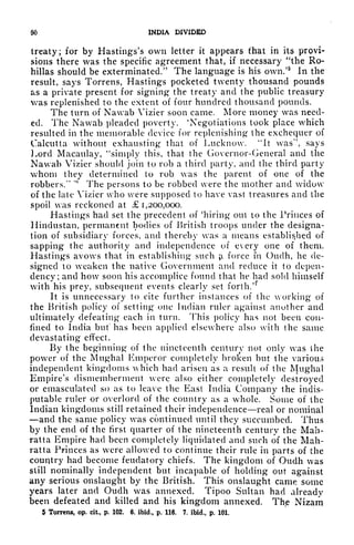 00 INDIA DIVIDED
treaty; for by Hastings's own letter it appears fhat in its provi-
sions there was the specific agreement that, if necessary "the Ro-
hillas should be exterminated/' The language is his own/5
In the
result, says Torrens, Hastings pocketed twenty thousand pounds
as a private present for signing the treaty and the public treasury
was replenished to the extent of four hundred thousand pounds.
The turn of Nawab Vizier soon came. More money was need-
ed. The Nawab pleaded poverty. 'Negotiations took place which
resulted in the memorable device for replenishing the exchequer of
Calcutta without exhausting that of Lucknow. "It was
11
, says
Lord Macaulay, "simply this, that the Governor-General and the
Nawab Vizier should join to rob a third party, and the third party
whom they determined to rob was the parent of one of the
robbers/'
'
The persons to be robbed were the mother and widow
of the late Vizier who were supposed to have vast treasures and the
spoil was reckoned at 1,200,000.
Hastings had set the precedent of 'hiring out to the Princes of
Hindustan, permanent bodies of British troops under the designa-
tion of subsidiary forces, and thereby was a means established of
sapping the authority and independence of every one of them.
Hastings avows that in establishing such ;i force in Ouclh, he de-
signed to weaken the native Government and reduce it to depen-
dency; and how soon his accomplice found that he had sold himself
with his prey, subsequent events clearly set forth/*
It is unnecessary to cite further instances of the working of
the British policy of setting one Indian ruler against another and
ultimately defeating each in turn. This policy has not been con-
fined to India but has been applied elsewhere also with the same
devastating efifect.
By the beginning of the nineteenth century not only was the
power of the Mughal Emperor completely broken but the various
independent kingdoms which had arisen as a result of the Mughal
Empire's dismemberment were also either completely destroyed
or emasculated so as to leave the East India Company the indis-
putable ruler or overlord of the country as a whole. Some of the
Indian kingdoms still retained their independence real or nominal
and the same policy was continued until they succumbed. Thus
by the end of the first quarter of the nineteenth century the Mab-
ratta Empire had been completely liquidated and such of the Mah-
ratta Princes as were allowed to continue their rule in parts of the
country had become feudatory chiefs. The kingdom of Oudh was
still nominally independent but incapable of holding out against
any serious onslaught by the British. This onslaught came some
years later and Oudh was annexed. Tipoo Sultan had already
been defeated and killed and his kingdom annexed. Th(
e Nizam
5 Torrens, op. cit., p. 102. 6. ibid., p. 116. 7. ibid., p. 101.
 