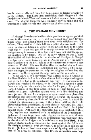 THE WAHABI MOVEMENT 91
had become an ally and ceased to be a source of clanger or anxiety
to the British. The Sikhs had established their kingdom in the
Punjab and North-West and were not looked upon without suspi-
cion. The Mughal Emperor was Emperor only in name and had
practically ceased to rule any large tract of the country.
8. THE WAHABI MOVEMENT
Although Musalmans had lost their position as a great political
power in the country, they were still not looked upon with favour.
There arose also among them men fired with religious zeal for
reform. They attributed their fall from political power to their fall
from the ideals of Islam and exhorted them to go back to the early
teachings of Islam and get rid of many customs and rites which
had grown up in course of time but which were not strictly speak-
ing sanctioned by Islam. One of the early reformers was Moulvi
Shariatullah of Bahadurpur in the district of Faridpur in Bengal
who l^id spent some twenty years in Arabia and after his return
had established in the first decade of the nineteenth century a sect
known as
4
Frafzi His son Dudhu Mian succeeded him and esta-
blished his headquarters at Bahadurpur and carried on his move-
ment amongst the peasants not only for religious reform but also
for protecting them against the oppression of the zamindars.
Some years later a movement was started by Syed Ahmad of
Rai Bareili which had its branches all over India and played a great
part in the first half of the nineteenth centrury. He was born in Rai
Bareili and received his education in Delhi and acquired a great
fame not only for his learning but also for his piety. Many of the
learned Ulema of the time accepted him as their leader and he
carried on a great agitation against social evils like drinking and
prostitution. lie sent his disciples and agents to distant places like
Hyderabad and places further south and to Bengal. He became the
centre of jehad against the Sikhs of the Punjab, who, it is said, ill-
treated the Musalmans, prevented them from fulfilling their reli-
gious obligations and desecrated their places of worship. He, there-
fore, declared their state as Darul-Harb and decided to lead jehad
against them. Although the Mahrattas had also established their
rule, they had not interfered with the religion of the Musalmans
had allowed them to perform their religious duties and even allowed
Muslim Qazis to function, and the Musalmans regarded their State
as also that of the Rajputs as Darul-Islam and not Darid-Harb. Syed
Ahmad Brelvi made preparations for jehad against the Sikhs and
his disciples spread all over the country to Qollect men and money
for it. He himself had some experience of fighting and took the
lead of the army so collected. The British authorities were kept
 