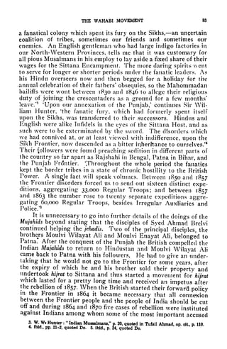 THE WAHABI MOVEMENT 93
a fanatical colony which spent its fury on the Sikhs, an uncertain
coalition of tribes, sometimes our friends and sometimes our
enemies. An English gentleman who had large indigo factories in
our North-Western Provinces, tells me that it was customary for
all pious Musalmans in his employ to lay aside a fixed share of their
wages for the Sittana Encampment. The more daring spirits ent
to serve for longer or shorter periods under the fanatic leaders. As
his Hindu overseers now and then begged for a holiday for the
-annual celebration of their fathers' obsequies, so the Mahommadan
bailiffs were wont between 1830 and 1846 to allege their religious
duty of joining the crescentaders as a ground for a few months'
leave/
3
'Upon our annexation of the Punjab/ continues Sir Wil-
liam Hunter,
4
the fanatic fury, which had formerly spent itself
upon the Sikhs, was transferred to their successors. Hindus and
English were alike Infidels in the eyes of the Sittana Host, and as
such were to be exterminated by the sword. The disorders which
we had connived at, or at least viewed with indifference, upon the
Sikh Frontier, now descended as a bitter inheritance to ourselves/
4
Their followers were found preaching sedition in different parts of
the country so far apart as Rajshahi in Bengal, Patna in Bihar, and
the Punjab Frontier. Throughout the whole period the fanatics
kept the border tribes in a state of chronic hostility to the British
Power. A single
fact will speak volumes. Between 1850 and 1857
the Frontier disorders forced us to send out sixteen distinct expe-
ditions,^ aggregating 33,000 Regular Troops; and between 1857
and 1863 the number rose to twenty separate expeditions aggre-
gating 60,000 Regular Troops, besides Irregular Auxliarics and
Police/5
It is
unnecessary to go into further details of the doings of the
Mujahids beyond stating that the disciples of Syed Ahmad Brclvi
continued helping the jehadis. Two of the principal disciples, the
brothers Moulvi Wilayat AH and Moulvi Enayat Ali, belonged to
Patna. After the conquest of the Punjab the British compelled the
Indian Mujahids to return to Hindustan and Moulvi Wilayat Ali
came back to Patna with his followers. He had to give an under-
taking that he would not go to the Frontier for some years, after
the expiry of which he and his brother sold their property and
undertook hijrat to Sittana and thus started a movement for hijrat
which lasted for a pretty long time and received an impetus after
the rebellion of 1857. When the British started their forward policy
in the Frontier in 1864 it became necessary that all connexion
between the Frontier people and the people of India should be cut
off and during 1864 and 1870 five cases of rebellion were instituted
against Indians among whom some of the most important accused
3. W Wt Hunter ;
"
Indian Mussalmans," p. 20, quoted in Tufail Ahmad, op. cit, p. 110.
4. ibid., pp. 21-2, quoted Do. 5. ibid., p. 24, quoted Do.
 