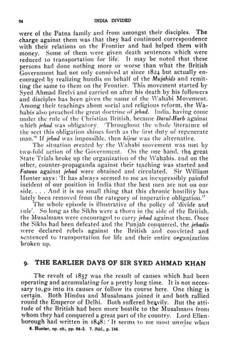 94 INDIA DIVIDED
were of the Patna family and from amongst their disciples. The
charge against them was that they had continued correspondence
with their relations on the Frontier and had helped them with
money. Some of them were given death sentences which were
reduced to transportation for life! It may be noted that these
persons had done nothing more or worse than what the British
Government had not only connived at since 1824 but actually en-
couraged by realizing hundis on behalf of the Mujahids and remit-
ting the same to them on the Frontier. This movement started by
Syed Ahmad Brelvi and carried on after his death by his followers
and disciples has been given the name of the Vahabi Movement.
Among their teachings about social and religious reform, the Wa-
habis also preached the great doctrine of jehad. India, having conic
under the rule of the Christian British, became Dand-Harb against
which jehad was obligatory. 'Throughout the whole literature of
the sect this obligation shines forth as the first duty of regenerate
man/ If jehad was impossible, then hijrat was the alternative.
The situation oreated by the Wahabi movement was met by
two-fold action of the Government. On the one hand, th<?, great
State Trials broke up the organization of the Wahabis, and on the
other, counter-propaganda against their teaching was started and
Fatwas against jehad were obtained and circulated. Sir William
Hunter says: 'It has always seemed to me an inexpressibly painful
incident of our position in India that the best men are not on our
side. . . . And it is no small thing that this chronic hostility has
lately been removed from the category of imperative obligation.'
7
The whole episode is illustrative of the policy of 'divide and
rule'. So long as the Sikhs were a thorn in the side of the British,
the Musalmans were encouraged to carry jehad against them. Once
the Sikhs had been defeated and the Punjab conquered, the jehadis
were declared rebels against the British and convicted and
sentenced to transportation for life and their entire OFgan|zation
broken up.
9. THE EARLIER DAYS OF SIR SYED AHMAD KHAN
L
The revolt of 1857 was the result of causes which had been
operating and accumulating for a pretty long time. It is not neces-
sary to, go into its causes or follow its course here. One thing is
certain. Both Hindus and Musalmans joined it and both rallied
round the Emperor of Delhi. Both suffered heavily. But the atti-
tude of the British had been more hostile to the Musalmans from
whom they had conquered a great part of the country. Lord Ellen-
borough had written in 1848:
'
It seems to me most unwise when
6. Hunter, op. cit., pp. 64-5. 7. ibid., p. 144.
 