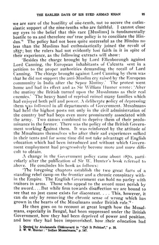 THE EARLIER DAYS OF SIR SYED AHMAD KHAN 95
we are sure of the hostility of one-tenth, not to secure the enthu-
siastic support of the nine-tenths who are faithful. 1 cannot close
my eyes to the belief that this race [Muslims J is fundamentally
hostile to us and therefore our' true policy is to conciliate the Hin-
dus/
1
The policy had not been quite successful as the Hindus no
less than the Muslims had enthusiastically joined the revolt of
1857; but the rulers had not evidently lost faith in it in spite of
their experience, as the following extracts will show:
'Besides the charge brought by Lord Kllenborough against
Lord Canning, the European inhabitants of Calcutta sent in a
petition to the proper authorities demanding the recall of Lord
Canning. The charge brought against Lord Canning by them was
that he did not support the anti-Muslim cry raised by the European
community in India after the Sepoy Mutiny.' The protest went
home and had its effect and as Sir William Hunter wrote: 'After
the mutiny the British turned upon the Musalmans as their real
enemies/ The heavy hand of reprisal ruined many families which
had enjoyed both pelf and power. A deliberate policy of depressing
them was followed in all departments of Government. Musalmans
had held the highest posts not only in the civil administration of
the country but* had been even more prominently associated with
the army. Two causes combined to deprive them of their predo-
minance in the former. There was the policy of the British Govern-
ment working Against them. It was reinforced by the attitude of
the Musalmans themselves who after their sad experiences sulked
in their tents and for some time did not take advantage of English
education which had been introduced and without which Govern-
ment employment had progressively become more and more diffi-
cult to obtain.
A change in the Go eminent policy came about 1870, parti-
cularly after the publication of Sir VV. Hunter's book refened to
above. He concludes his book as follows:
'The foregoing chapters establish the two great facts of a
standing rebel camp on the frontier and a chronic conspiracy with-
in the Empire. The English Government can hold no parley with
traitors in arms. Those who appeal to the sword must perish bv
the sword.. . .But while firm towards disaffection we are bound to
see that no just cause exists for discontent. . . .
This, however, it
can do only by removing the chronic sense of wrong which has
grown in the hearts of the Musalmans under British rule.'
58 '
He then goes on to recount at great length how the Musal-
mans, especially in Bengal, had been suppressed under the British
Government, how they had been deprived of power and position,
and how they had been impoverished, how .their education had
1. Quoted by Alulananda ChWcravarti in
"
Call It Politics?," p. 35.
2. W. W. Hunter :
"
Incjian Mussalmans," p. 147.
 