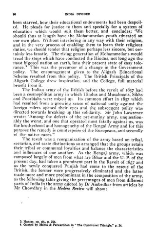96 INDIA DIVIDED
been starved, how their educational endowments had been despoil-
ed. He pleads for justice to them and specially for a system of
education which would suit them better, and concludes: 'We
should thus at length have the Mohammedan youth educated on
our own plan. Without interfering" in any way with their religion,
and in the very process of enabling them to learn their religious
duties, we should render that religion perhaps less sincere, but cer-
tainly less fanatic. The rising generation of Mohammedans would
tread the steps which have conducted the Hindus, not long ago the
most bigoted nation on earth, into their present state of easy tole-
rance/
8
This was the precursor of a change in the Government
policy. The encouragement given to the Aligarh Educational
Scheme resulted from this policy. The British Principals of the
Aligarh College drew inspiration, and the College, full material
benefit from it.
The Indian army of the British before the revolt of 1857 had
been a cosmopolitan army in which Hindus and Musalmans. Sikhs
and Poorbiahs were mixed up. Its common effort in 1857 which
had resulted from a growing sense of national unity against the
foreign rulers opened their eyes and the subsequent policy was
directed towards breaking up this solidarity. Sir John Lawrence
wrote: 'Among the defects of the pre-mutiny army, unquestion-
ably the worst, and one that operated most fatally against us, was
the brotherhood and homogeneity of the Bengal Army and for this
purpose the remedy is counterpoise of the Europeans, and secondly
of the native races/
4
The result was a reorganization of the army based on tribal
sectarian, and caste distinctions so arranged that the groups retain
their^
tribal or communal loyalties and balance the characteristics
and influences of one another. As the BengaJ army, which was
composed largely of men from what are Bihar and the U. P. of the
present day, had taken a prominent part in the Revolt of 1857 and
as the newly conquered Punjab had come to the rescue of the
British, the former were progressively eliminated and the latter
made more and more predominant in the composition of the army,
as the following table giving the percentages of men from different
parts of India in the army quoted by Dr Ambedkar from articles by
Mr Chowdhry in the Modern Review will show:
3. Hunter, op. cit, p. 214.
4. Quoted by Mehta & PatwaJ^dhan in
w
The Communal Triangle," p. 54.
 